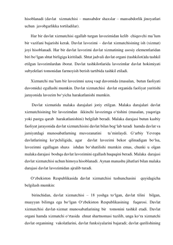 hisoblanadi (davlat  xizmatchisi – mansabdor shaxslar – mansabdorlik jinoyatlari 
uchun  javobgarlikka tortiladilar). 
Har bir davlat xizmatchisi egallab turgan lavozimidan kelib  chiquvchi maʼlum 
bir vazifani bajarishi kerak. Davlat lavozimi – davlat xizmatchisining ish (xizmat) 
joyi hisoblanadi. Har bir davlat lavozimi davlat xizmatining asosiy elementlaridan 
biri boʻlgan shtat birligiga kiritiladi. Shtat jadvali davlat organi (tashkiloti)da tashkil 
etilgan lavozimlardan iborat. Davlat tashkilotlarida lavozimlar davlat hokimiyati 
subyektlari tomonidan farmoyish berish tartibida tashkil etiladi.   
Xizmatchi maʼlum bir lavozimni uzoq vaqt davomida (masalan,  butun faoliyati 
davomida) egallashi mumkin. Davlat xizmatchisi  davlat organida faoliyat yuritishi 
jarayonida lavozim boʻyicha harakatlanishi mumkin. 
 Davlat xizmatida malaka darajalari joriy etilgan. Malaka darajalari davlat 
xizmatchisining bir lavozimdan  ikkinchi lavozimga oʻtishini (masalan, yuqoriga 
yoki pastga qarab  harakatlanishini) belgilab beradi. Malaka darajasi butun kasbiy  
faoliyat jarayonida davlat xizmatchisini davlat bilan bogʻlab turadi  hamda davlat va 
jamiyatdagi munosabatlarning muvozanatini  taʼminlaydi. Gʻarbiy Yevropa 
davlatlarining koʻpchiligida, agar  davlat lavozimi bekor qilinadigan boʻlsa, 
lavozimni egallagan shaxs  ishdan boʻshatilishi mumkin emas, chunki u olgan 
malaka darajasi  boshqa davlat lavozimini egallash huquqini beradi. Malaka  darajasi 
davlat xizmatchisi uchun himoya hisoblanadi. Aynan manashu jihatlari bilan malaka 
darajasi davlat lavozimidan ajralib turadi.  
Oʻzbekiston Respublikasida davlat xizmatchisi tushunchasini  quyidagicha 
belgilash mumkin:  
 birinchidan, davlat xizmatchisi – 18 yoshga toʻlgan, davlat tilini  bilgan, 
muayyan bilimga ega boʻlgan Oʻzbekiston Respublikasining  fuqarosi. Davlat 
xizmatchisi davlat-xizmat munosabatlarining bir  tomonini tashkil etadi. Davlat 
organi hamda xizmatchi oʻrtasida  ehnat shartnomasi tuzilib, unga koʻra xizmatchi 
davlat organining  vakolatlarini, davlat funksiyalarini bajaradi; davlat qurilishining 
