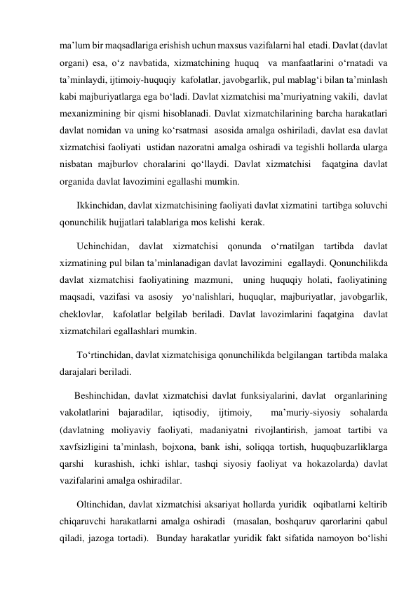 maʼlum bir maqsadlariga erishish uchun maxsus vazifalarni hal  etadi. Davlat (davlat 
organi) esa, oʻz navbatida, xizmatchining huquq  va manfaatlarini oʻrnatadi va 
taʼminlaydi, ijtimoiy-huquqiy  kafolatlar, javobgarlik, pul mablagʻi bilan taʼminlash 
kabi majburiyatlarga ega boʻladi. Davlat xizmatchisi maʼmuriyatning vakili,  davlat 
mexanizmining bir qismi hisoblanadi. Davlat xizmatchilarining barcha harakatlari 
davlat nomidan va uning koʻrsatmasi  asosida amalga oshiriladi, davlat esa davlat 
xizmatchisi faoliyati  ustidan nazoratni amalga oshiradi va tegishli hollarda ularga  
nisbatan majburlov choralarini qoʻllaydi. Davlat xizmatchisi  faqatgina davlat 
organida davlat lavozimini egallashi mumkin.  
 Ikkinchidan, davlat xizmatchisining faoliyati davlat xizmatini  tartibga soluvchi 
qonunchilik hujjatlari talablariga mos kelishi  kerak.  
 Uchinchidan, davlat xizmatchisi qonunda oʻrnatilgan tartibda davlat 
xizmatining pul bilan taʼminlanadigan davlat lavozimini  egallaydi. Qonunchilikda 
davlat xizmatchisi faoliyatining mazmuni,  uning huquqiy holati, faoliyatining 
maqsadi, vazifasi va asosiy  yoʻnalishlari, huquqlar, majburiyatlar, javobgarlik, 
cheklovlar,  kafolatlar belgilab beriladi. Davlat lavozimlarini faqatgina  davlat 
xizmatchilari egallashlari mumkin.  
 Toʻrtinchidan, davlat xizmatchisiga qonunchilikda belgilangan  tartibda malaka 
darajalari beriladi.   
Beshinchidan, davlat xizmatchisi davlat funksiyalarini, davlat  organlarining 
vakolatlarini bajaradilar, iqtisodiy, ijtimoiy,  maʼmuriy-siyosiy sohalarda 
(davlatning moliyaviy faoliyati, madaniyatni rivojlantirish, jamoat tartibi va 
xavfsizligini taʼminlash, bojxona, bank ishi, soliqqa tortish, huquqbuzarliklarga 
qarshi  kurashish, ichki ishlar, tashqi siyosiy faoliyat va hokazolarda) davlat  
vazifalarini amalga oshiradilar. 
 Oltinchidan, davlat xizmatchisi aksariyat hollarda yuridik  oqibatlarni keltirib 
chiqaruvchi harakatlarni amalga oshiradi  (masalan, boshqaruv qarorlarini qabul 
qiladi, jazoga tortadi).  Bunday harakatlar yuridik fakt sifatida namoyon boʻlishi 
