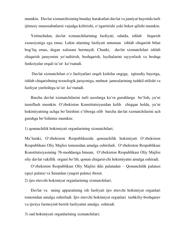 mumkin.  Davlat xizmatchisining bunday harakatlari davlat va jamiyat hayotida turli 
ijtimoiy munosabatlarni vujudga keltirishi, oʻzgartirishi yoki bekor qilishi mumkin.   
Yettinchidan, davlat xizmatchilarining faoliyati, odatda, ishlab  hiqarish 
xususiyatiga ega emas. Lekin ularning faoliyati umuman  ishlab chiqarish bilan 
bogʻliq emas, degan xulosani bermaydi. Chunki,  davlat xizmatchilari ishlab 
chiqarish jarayonini yoʻnaltirish, boshqarish, loyihalarini tayyorlash va boshqa 
funksiyalar orqali taʼsir  koʻrsatadi.  
 Davlat xizmatchilari oʻz faoliyatlari orqali kishilar ongiga,  iqtisodiy hayotga, 
ishlab chiqarishning texnologik jarayoniga, mehnat  jamoalarining tashkil etilishi va 
faoliyat yuritishiga taʼsir  koʻrsatadi.    
Barcha davlat xizmatchilarini turli asoslarga koʻra guruhlarga  boʻlish, yaʼni 
tasniflash mumkin. Oʻzbekiston Konstitutsiyasidan kelib  chiqqan holda, yaʼni 
hokimiyatning uchga boʻlinishini eʼtiborga olib  barcha davlat xizmatchilarini uch 
guruhga boʻlishimiz mumkin:   
1) qonunchilik hokimiyati organlarining xizmatchilari;   
Maʼlumki, Oʻzbekiston Respublikasida qonunchilik hokimiyati Oʻzbekiston 
Respublikasi Oliy Majlisi tomonidan amalga oshiriladi.  Oʻzbekiston Respublikasi 
Konstitutsiyasining 76-moddasiga binoan,  Oʻzbekiston Respublikasi Oliy Majlisi 
oliy davlat vakillik  organi boʻlib, qonun chiqaruvchi hokimiyatni amalga oshiradi.              
      Oʻzbekiston Respublikasi Oliy Majlisi ikki palatadan – Qonunchilik palatasi 
(quyi palata) va Senatdan (yuqori palata) iborat.   
2) ijro etuvchi hokimiyat organlarining xizmatchilari; 
      Davlat va  uning apparatining ish faoliyati ijro etuvchi hokimiyat organlari  
tomonidan amalga oshiriladi. Ijro etuvchi hokimiyat organlari  tashkiliy-boshqaruv 
va ijroiya farmoyish berish faoliyatini amalga  oshiradi.  
3) sud hokimiyati organlarining xizmatchilari;  
