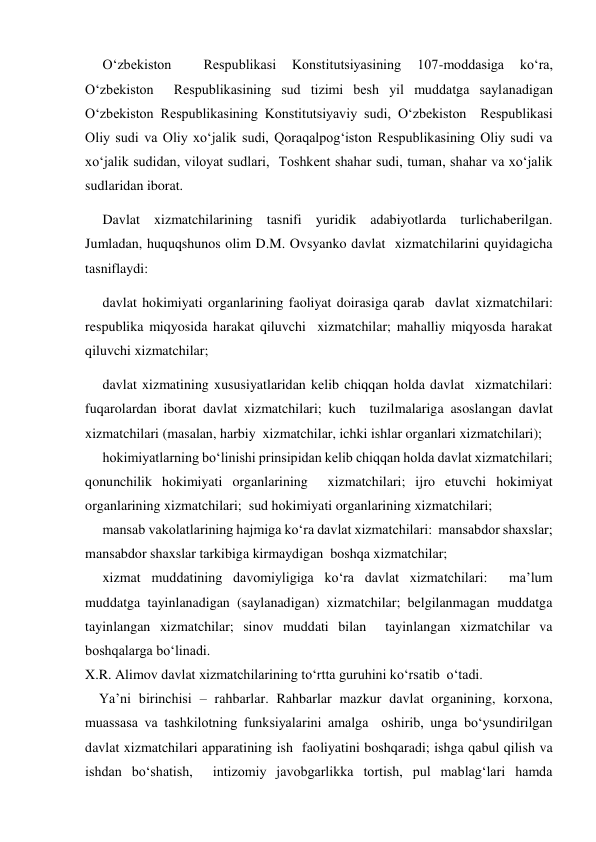      Oʻzbekiston 
 
Respublikasi 
Konstitutsiyasining 
107-moddasiga 
koʻra, 
Oʻzbekiston  Respublikasining sud tizimi besh yil muddatga saylanadigan  
Oʻzbekiston Respublikasining Konstitutsiyaviy sudi, Oʻzbekiston  Respublikasi 
Oliy sudi va Oliy xoʻjalik sudi, Qoraqalpogʻiston Respublikasining Oliy sudi va 
xoʻjalik sudidan, viloyat sudlari,  Toshkent shahar sudi, tuman, shahar va xoʻjalik 
sudlaridan iborat.  
     Davlat xizmatchilarining tasnifi yuridik adabiyotlarda turlichaberilgan. 
Jumladan, huquqshunos olim D.M. Ovsyanko davlat  xizmatchilarini quyidagicha 
tasniflaydi:   
     davlat hokimiyati organlarining faoliyat doirasiga qarab  davlat xizmatchilari: 
respublika miqyosida harakat qiluvchi  xizmatchilar; mahalliy miqyosda harakat 
qiluvchi xizmatchilar;   
     davlat xizmatining xususiyatlaridan kelib chiqqan holda davlat  xizmatchilari: 
fuqarolardan iborat davlat xizmatchilari; kuch  tuzilmalariga asoslangan davlat 
xizmatchilari (masalan, harbiy  xizmatchilar, ichki ishlar organlari xizmatchilari);   
     hokimiyatlarning boʻlinishi prinsipidan kelib chiqqan holda davlat xizmatchilari; 
qonunchilik hokimiyati organlarining  xizmatchilari; ijro etuvchi hokimiyat 
organlarining xizmatchilari;  sud hokimiyati organlarining xizmatchilari; 
     mansab vakolatlarining hajmiga koʻra davlat xizmatchilari:  mansabdor shaxslar; 
mansabdor shaxslar tarkibiga kirmaydigan  boshqa xizmatchilar;  
     xizmat muddatining davomiyligiga koʻra davlat xizmatchilari:  maʼlum 
muddatga tayinlanadigan (saylanadigan) xizmatchilar; belgilanmagan muddatga 
tayinlangan xizmatchilar; sinov muddati bilan  tayinlangan xizmatchilar va 
boshqalarga boʻlinadi.  
X.R. Alimov davlat xizmatchilarining toʻrtta guruhini koʻrsatib  oʻtadi.   
    Yaʼni birinchisi – rahbarlar. Rahbarlar mazkur davlat organining, korxona, 
muassasa va tashkilotning funksiyalarini amalga  oshirib, unga boʻysundirilgan 
davlat xizmatchilari apparatining ish  faoliyatini boshqaradi; ishga qabul qilish va 
ishdan boʻshatish,  intizomiy javobgarlikka tortish, pul mablagʻlari hamda 
