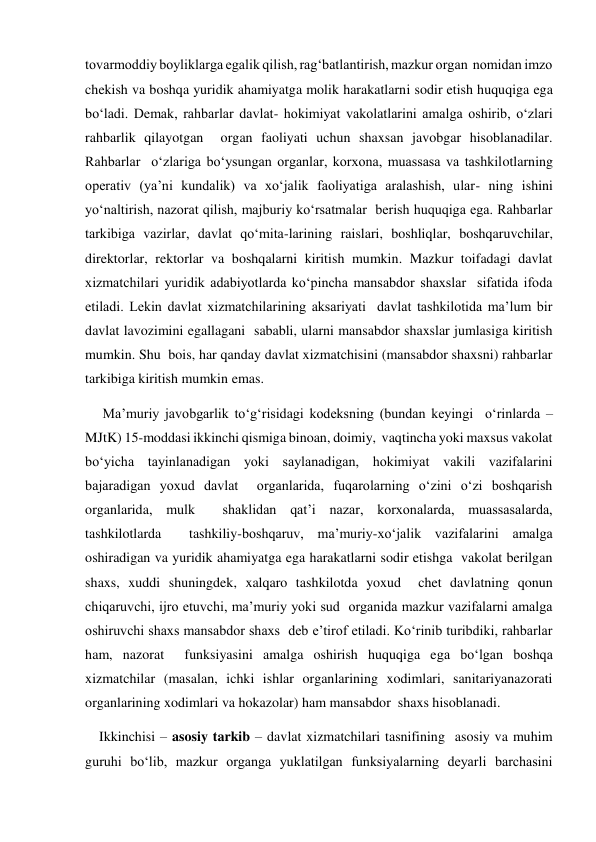 tovarmoddiy boyliklarga egalik qilish, ragʻbatlantirish, mazkur organ  nomidan imzo 
chekish va boshqa yuridik ahamiyatga molik harakatlarni sodir etish huquqiga ega 
boʻladi. Demak, rahbarlar davlat- hokimiyat vakolatlarini amalga oshirib, oʻzlari 
rahbarlik qilayotgan  organ faoliyati uchun shaxsan javobgar hisoblanadilar. 
Rahbarlar  oʻzlariga boʻysungan organlar, korxona, muassasa va tashkilotlarning  
operativ (yaʼni kundalik) va xoʻjalik faoliyatiga aralashish, ular- ning ishini 
yoʻnaltirish, nazorat qilish, majburiy koʻrsatmalar  berish huquqiga ega. Rahbarlar 
tarkibiga vazirlar, davlat qoʻmita-larining raislari, boshliqlar, boshqaruvchilar, 
direktorlar, rektorlar va boshqalarni kiritish mumkin. Mazkur toifadagi davlat  
xizmatchilari yuridik adabiyotlarda koʻpincha mansabdor shaxslar  sifatida ifoda 
etiladi. Lekin davlat xizmatchilarining aksariyati  davlat tashkilotida maʼlum bir 
davlat lavozimini egallagani  sababli, ularni mansabdor shaxslar jumlasiga kiritish 
mumkin. Shu  bois, har qanday davlat xizmatchisini (mansabdor shaxsni) rahbarlar  
tarkibiga kiritish mumkin emas.   
     Maʼmuriy javobgarlik toʻgʻrisidagi kodeksning (bundan keyingi  oʻrinlarda – 
MJtK) 15-moddasi ikkinchi qismiga binoan, doimiy,  vaqtincha yoki maxsus vakolat 
boʻyicha tayinlanadigan yoki saylanadigan, hokimiyat vakili vazifalarini 
bajaradigan yoxud davlat  organlarida, fuqarolarning oʻzini oʻzi boshqarish 
organlarida, mulk  shaklidan qatʼi nazar, korxonalarda, muassasalarda, 
tashkilotlarda  tashkiliy-boshqaruv, maʼmuriy-xoʻjalik vazifalarini amalga  
oshiradigan va yuridik ahamiyatga ega harakatlarni sodir etishga  vakolat berilgan 
shaxs, xuddi shuningdek, xalqaro tashkilotda yoxud  chet davlatning qonun 
chiqaruvchi, ijro etuvchi, maʼmuriy yoki sud  organida mazkur vazifalarni amalga 
oshiruvchi shaxs mansabdor shaxs  deb eʼtirof etiladi. Koʻrinib turibdiki, rahbarlar 
ham, nazorat  funksiyasini amalga oshirish huquqiga ega boʻlgan boshqa 
xizmatchilar (masalan, ichki ishlar organlarining xodimlari, sanitariyanazorati 
organlarining xodimlari va hokazolar) ham mansabdor  shaxs hisoblanadi.  
    Ikkinchisi – asosiy tarkib – davlat xizmatchilari tasnifining  asosiy va muhim 
guruhi boʻlib, mazkur organga yuklatilgan funksiyalarning deyarli barchasini 

