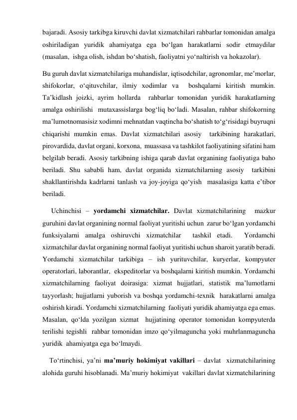 bajaradi. Asosiy tarkibga kiruvchi davlat xizmatchilari rahbarlar tomonidan amalga 
oshiriladigan yuridik ahamiyatga ega boʻlgan harakatlarni sodir etmaydilar 
(masalan,  ishga olish, ishdan boʻshatish, faoliyatni yoʻnaltirish va hokazolar).   
Bu guruh davlat xizmatchilariga muhandislar, iqtisodchilar, agronomlar, meʼmorlar, 
shifokorlar, oʻqituvchilar, ilmiy xodimlar va  boshqalarni kiritish mumkin. 
Taʼkidlash joizki, ayrim hollarda  rahbarlar tomonidan yuridik harakatlarning 
amalga oshirilishi  mutaxassislarga bogʻliq boʻladi. Masalan, rahbar shifokorning 
maʼlumotnomasisiz xodimni mehnatdan vaqtincha boʻshatish toʻgʻrisidagi buyruqni 
chiqarishi mumkin emas. Davlat xizmatchilari asosiy  tarkibining harakatlari, 
pirovardida, davlat organi, korxona,  muassasa va tashkilot faoliyatining sifatini ham 
belgilab beradi. Asosiy tarkibning ishiga qarab davlat organining faoliyatiga baho 
beriladi. Shu sababli ham, davlat organida xizmatchilarning asosiy  tarkibini 
shakllantirishda kadrlarni tanlash va joy-joyiga qoʻyish  masalasiga katta eʼtibor 
beriladi.  
     Uchinchisi – yordamchi xizmatchilar. Davlat xizmatchilarining  mazkur 
guruhini davlat organining normal faoliyat yuritishi uchun  zarur boʻlgan yordamchi 
funksiyalarni amalga oshiruvchi xizmatchilar  tashkil etadi.  Yordamchi 
xizmatchilar davlat organining normal faoliyat yuritishi uchun sharoit yaratib beradi. 
Yordamchi xizmatchilar tarkibiga – ish yurituvchilar, kuryerlar, kompyuter 
operatorlari, laborantlar,  ekspeditorlar va boshqalarni kiritish mumkin. Yordamchi 
xizmatchilarning faoliyat doirasiga: xizmat hujjatlari, statistik maʼlumotlarni 
tayyorlash; hujjatlarni yuborish va boshqa yordamchi-texnik  harakatlarni amalga 
oshirish kiradi. Yordamchi xizmatchilarning  faoliyati yuridik ahamiyatga ega emas. 
Masalan, qoʻlda yozilgan xizmat  hujjatining operator tomonidan kompyuterda 
terilishi tegishli  rahbar tomonidan imzo qoʻyilmaguncha yoki muhrlanmaguncha 
yuridik  ahamiyatga ega boʻlmaydi.   
    Toʻrtinchisi, yaʼni maʼmuriy hokimiyat vakillari – davlat  xizmatchilarining 
alohida guruhi hisoblanadi. Maʼmuriy hokimiyat  vakillari davlat xizmatchilarining 
