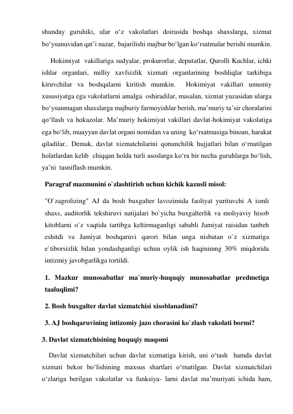 shunday guruhiki, ular oʻz vakolatlari doirasida boshqa shaxslarga, xizmat 
boʻysunuvidan qatʼi nazar,  bajarilishi majbur boʻlgan koʻrsatmalar berishi mumkin.    
     Hokimiyat  vakillariga sudyalar, prokurorlar, deputatlar, Qurolli Kuchlar, ichki  
ishlar organlari, milliy xavfsizlik xizmati organlarining boshliqlar tarkibiga 
kiruvchilar va boshqalarni kiritish mumkin.  Hokimiyat vakillari umumiy 
xususiyatga ega vakolatlarni amalga  oshiradilar, masalan, xizmat yuzasidan ularga 
boʻysunmagan shaxslarga majburiy farmoyishlar berish, maʼmuriy taʼsir choralarini  
qoʻllash va hokazolar. Maʼmuriy hokimiyat vakillari davlat-hokimiyat vakolatiga 
ega boʻlib, muayyan davlat organi nomidan va uning  koʻrsatmasiga binoan, harakat 
qiladilar.. Demak, davlat xizmatchilarini qonunchilik hujjatlari bilan oʻrnatilgan 
holatlardan kelib  chiqqan holda turli asoslarga koʻra bir necha guruhlarga boʻlish, 
yaʼni  tasniflash mumkin.  
Paragraf mazmunini o`zlashtirish uchun kichik kazusli misol: 
"O`zagrolizing" AJ da bosh buxgalter lavozimida faoliyat yurituvchi A ismli 
shaxs, auditorlik tekshiruvi natijalari bo`yicha buxgalterlik va moliyaviy hisob 
kitoblarni o`z vaqtida tartibga keltirmaganligi sababli Jamiyat raisidan tanbeh 
eshitdi va Jamiyat boshqaruvi qarori bilan unga nisbatan o`z xizmatiga 
e`tiborsizlik bilan yondashganligi uchun oylik ish haqinimng 30% miqdorida 
intizmiy javobgarlikga tortildi. 
1. Mazkur munosabatlar ma`muriy-huquqiy munosabatlar predmetiga 
taaluqlimi?  
2. Bosh buxgalter davlat xizmatchisi xisoblanadimi? 
3. AJ boshqaruvining intizomiy jazo chorasini ko`zlash vakolati bormi? 
3. Davlat xizmatchisining huquqiy maqomi   
    Davlat xizmatchilari uchun davlat xizmatiga kirish, uni oʻtash  hamda davlat 
xizmati bekor boʻlishining maxsus shartlari oʻrnatilgan. Davlat xizmatchilari 
oʻzlariga berilgan vakolatlar va funksiya- larni davlat maʼmuriyati ichida ham, 
