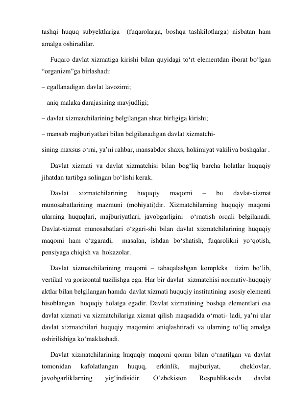 tashqi huquq subyektlariga  (fuqarolarga, boshqa tashkilotlarga) nisbatan ham 
amalga oshiradilar.   
     Fuqaro davlat xizmatiga kirishi bilan quyidagi toʻrt elementdan iborat boʻlgan 
“organizm”ga birlashadi:   
– egallanadigan davlat lavozimi;   
– aniq malaka darajasining mavjudligi;   
– davlat xizmatchilarining belgilangan shtat birligiga kirishi;   
– mansab majburiyatlari bilan belgilanadigan davlat xizmatchi-  
sining maxsus oʻrni, yaʼni rahbar, mansabdor shaxs, hokimiyat vakiliva boshqalar .   
     Davlat xizmati va davlat xizmatchisi bilan bogʻliq barcha holatlar huquqiy 
jihatdan tartibga solingan boʻlishi kerak.  
     Davlat 
xizmatchilarining 
huquqiy 
maqomi 
– 
bu 
davlat-xizmat  
munosabatlarining mazmuni (mohiyati)dir. Xizmatchilarning huquqiy maqomi 
ularning huquqlari, majburiyatlari, javobgarligini  oʻrnatish orqali belgilanadi. 
Davlat-xizmat munosabatlari oʻzgari-shi bilan davlat xizmatchilarining huquqiy 
maqomi ham oʻzgaradi,  masalan, ishdan boʻshatish, fuqarolikni yoʻqotish, 
pensiyaga chiqish va  hokazolar.   
     Davlat xizmatchilarining maqomi – tabaqalashgan kompleks  tizim boʻlib, 
vertikal va gorizontal tuzilishga ega. Har bir davlat  xizmatchisi normativ-huquqiy 
aktlar bilan belgilangan hamda  davlat xizmati huquqiy institutining asosiy elementi 
hisoblangan  huquqiy holatga egadir. Davlat xizmatining boshqa elementlari esa  
davlat xizmati va xizmatchilariga xizmat qilish maqsadida oʻrnati- ladi, yaʼni ular 
davlat xizmatchilari huquqiy maqomini aniqlashtiradi va ularning toʻliq amalga 
oshirilishiga koʻmaklashadi.   
     Davlat xizmatchilarining huquqiy maqomi qonun bilan oʻrnatilgan va davlat 
tomonidan 
kafolatlangan 
huquq, 
erkinlik, 
majburiyat, 
 
cheklovlar, 
javobgarliklarning 
yigʻindisidir. 
Oʻzbekiston 
Respublikasida 
davlat 
