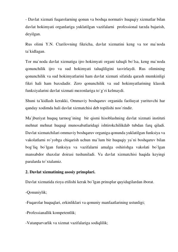 - Davlat xizmati fuqarolarning qonun va boshqa normativ huquqiy xizmatlar bilan 
davlat hokimyati organlariga yuklatilgan vazifalarni  professional tarzda bajarish, 
deyilgan.  
Rus olimi Y.N. Ctarilovning fikricha, davlat xizmatini keng va tor ma`noda 
ta`kidlagan. 
Tor ma`noda davlat xizmatiga ijro hokimyati organi taluqli bo`lsa, keng ma`noda 
qonunchilik ijro va sud hokimyati taluqliligini tasvirlaydi. Rus olimining 
qonunchilik va sud hokimyatlarini ham davlat xizmati sifatida qarash mumkinligi 
fikri hali ham baxsdadir. Zero qonunchilik va sud hokimyatlarining klassik 
funksiyalarini davlat xizmati mezonlariga to`g`ri kelmaydi. 
Shuni ta`kidlash kerakki, Ommaviy boshqaruv organida faoliuyat yurituvchi har 
qanday xodimda hali davlat xizmatchisi deb topilishi noo`rindir.  
Ma`jburiyat huquq tarmog`ining  bir qismi hisoblashning davlat xizmati instituti 
mehnat mehnat huquqi munosabatlaridagi ishtirokchilikdab tubdan farq qiladi. 
Davlat xizmatchilari ommaviy boshqaruv organiga qonunda yuklatilgan funksiya va 
vakolatlarni ro`yobga chiqarish uchun ma`lum bir huquqiy ya`ni boshqaruv bilan 
bog`liq bo`lgan funksiya va vazifalarni amalga oshirishga vakolati bo`lgan 
mansabdor shaxslar doirasi tushuniladi. Va davlat xizmatchisi haqida keyingi 
paralarda to`xtalamiz.  
2. Davlat xizmatining asosiy prinsplari. 
Davlat xizmatida rioya etilishi kerak bo`lgan prinsplar quyidagilardan iborat. 
-Qonuniylik; 
-Fuqarolar huquqlari, erkinliklari va qonuniy manfaatlarining ustunligi; 
-Professianallik kompetentlik;  
-Vatanparvarlik va xizmat vazifalariga sodiqlilik;  
