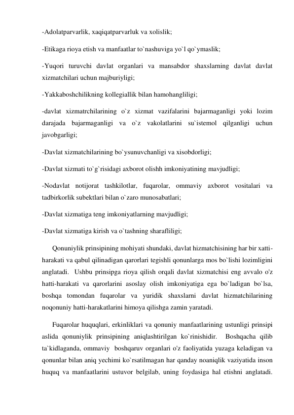 -Adolatparvarlik, xaqiqatparvarluk va xolislik; 
-Etikaga rioya etish va manfaatlar to`nashuviga yo`l qo`ymaslik; 
-Yuqori turuvchi davlat organlari va mansabdor shaxslarning davlat davlat 
xizmatchilari uchun majburiyligi; 
-Yakkaboshchilikning kollegiallik bilan hamohangliligi; 
-davlat xizmatrchilarining o`z xizmat vazifalarini bajarmaganligi yoki lozim 
darajada bajarmaganligi va o`z vakolatlarini su`istemol qilganligi uchun 
javobgarligi; 
-Davlat xizmatchilarining bo`ysunuvchanligi va xisobdorligi; 
-Davlat xizmati to`g`risidagi axborot olishh imkoniyatining mavjudligi;  
-Nodavlat notijorat tashkilotlar, fuqarolar, ommaviy axborot vositalari va 
tadbirkorlik subektlari bilan o`zaro munosabatlari; 
-Davlat xizmatiga teng imkoniyatlarning mavjudligi; 
-Davlat xizmatiga kirish va o`tashning sharafliligi;  
      Qonuniylik prinsipining mohiyati shundaki, davlat hizmatchisining har bir xatti-
harakati va qabul qilinadigan qarorlari tegishli qonunlarga mos bo`lishi lozimligini 
anglatadi.  Ushbu prinsipga rioya qilish orqali davlat xizmatchisi eng avvalo o'z 
hatti-harakati va qarorlarini asoslay olish imkoniyatiga ega bo`ladigan bo`lsa, 
boshqa tomondan fuqarolar va yuridik shaxslarni davlat hizmatchilarining 
noqonuniy hatti-harakatlarini himoya qilishga zamin yaratadi.   
      Fuqarolar huquqlari, erkinliklari va qonuniy manfaatlarining ustunligi prinsipi 
aslida qonuniylik prinsipining aniqlashtirilgan ko`rinishidir.  Boshqacha qilib 
ta`kidlaganda, ommaviy  boshqaruv organlari o'z faoliyatida yuzaga keladigan va 
qonunlar bilan aniq yechimi ko`rsatilmagan har qanday noaniqlik vaziyatida inson 
huquq va manfaatlarini ustuvor belgilab, uning foydasiga hal etishni anglatadi.  
