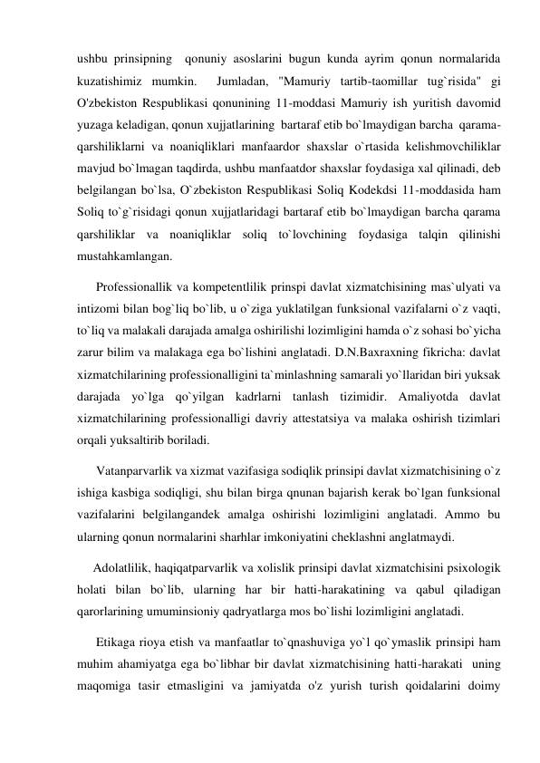 ushbu prinsipning  qonuniy asoslarini bugun kunda ayrim qonun normalarida 
kuzatishimiz mumkin.  Jumladan, "Mamuriy tartib-taomillar tug`risida" gi 
O'zbekiston Respublikasi qonunining 11-moddasi Mamuriy ish yuritish davomid 
yuzaga keladigan, qonun xujjatlarining  bartaraf etib bo`lmaydigan barcha  qarama- 
qarshiliklarni va noaniqliklari manfaardor shaxslar o`rtasida kelishmovchiliklar 
mavjud bo`lmagan taqdirda, ushbu manfaatdor shaxslar foydasiga xal qilinadi, deb 
belgilangan bo`lsa, O`zbekiston Respublikasi Soliq Kodekdsi 11-moddasida ham 
Soliq to`g`risidagi qonun xujjatlaridagi bartaraf etib bo`lmaydigan barcha qarama 
qarshiliklar va noaniqliklar soliq to`lovchining foydasiga talqin qilinishi 
mustahkamlangan. 
      Professionallik va kompetentlilik prinspi davlat xizmatchisining mas`ulyati va 
intizomi bilan bog`liq bo`lib, u o`ziga yuklatilgan funksional vazifalarni o`z vaqti, 
to`liq va malakali darajada amalga oshirilishi lozimligini hamda o`z sohasi bo`yicha 
zarur bilim va malakaga ega bo`lishini anglatadi. D.N.Baxraxning fikricha: davlat 
xizmatchilarining professionalligini ta`minlashning samarali yo`llaridan biri yuksak 
darajada yo`lga qo`yilgan kadrlarni tanlash tizimidir. Amaliyotda davlat 
xizmatchilarining professionalligi davriy attestatsiya va malaka oshirish tizimlari 
orqali yuksaltirib boriladi. 
      Vatanparvarlik va xizmat vazifasiga sodiqlik prinsipi davlat xizmatchisining o`z 
ishiga kasbiga sodiqligi, shu bilan birga qnunan bajarish kerak bo`lgan funksional 
vazifalarini belgilangandek amalga oshirishi lozimligini anglatadi. Ammo bu 
ularning qonun normalarini sharhlar imkoniyatini cheklashni anglatmaydi.        
     Adolatlilik, haqiqatparvarlik va xolislik prinsipi davlat xizmatchisini psixologik 
holati bilan bo`lib, ularning har bir hatti-harakatining va qabul qiladigan 
qarorlarining umuminsioniy qadryatlarga mos bo`lishi lozimligini anglatadi.  
      Etikaga rioya etish va manfaatlar to`qnashuviga yo`l qo`ymaslik prinsipi ham 
muhim ahamiyatga ega bo`libhar bir davlat xizmatchisining hatti-harakati  uning 
maqomiga tasir etmasligini va jamiyatda o'z yurish turish qoidalarini doimy 
