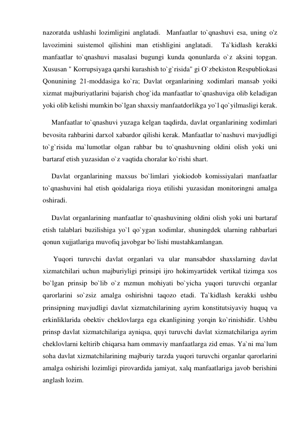 nazoratda ushlashi lozimligini anglatadi.  Manfaatlar to`qnashuvi esa, uning o'z 
lavozimini suistemol qilishini man etishligini anglatadi.  Ta`kidlash kerakki 
manfaatlar to`qnashuvi masalasi bugungi kunda qonunlarda o`z aksini topgan. 
Xususan " Korrupsiyaga qarshi kurashish to`g`risida" gi O`zbekiston Respubliokasi 
Qonunining 21-moddasiga ko`ra; Davlat organlarining xodimlari mansab yoiki 
xizmat majburiyatlarini bajarish chog`ida manfaatlar to`qnashuviga olib keladigan 
yoki olib kelishi mumkin bo`lgan shaxsiy manfaatdorlikga yo`l qo`yilmasligi kerak. 
     Manfaatlar to`qnashuvi yuzaga kelgan taqdirda, davlat organlarining xodimlari 
bevosita rahbarini darxol xabardor qilishi kerak. Manfaatlar to`nashuvi mavjudligi 
to`g`risida ma`lumotlar olgan rahbar bu to`qnashuvning oldini olish yoki uni 
bartaraf etish yuzasidan o`z vaqtida choralar ko`rishi shart. 
     Davlat organlarining maxsus bo`limlari yiokiodob komissiyalari manfaatlar 
to`qnashuvini hal etish qoidalariga rioya etilishi yuzasidan monitoringni amalga 
oshiradi. 
     Davlat organlarining manfaatlar to`qnashuvining oldini olish yoki uni bartaraf 
etish talablari buzilishiga yo`l qo`ygan xodimlar, shuningdek ularning rahbarlari 
qonun xujjatlariga muvofiq javobgar bo`lishi mustahkamlangan. 
      Yuqori turuvchi davlat organlari va ular mansabdor shaxslarning davlat 
xizmatchilari uchun majburiyligi prinsipi ijro hokimyartidek vertikal tizimga xos 
bo`lgan prinsip bo`lib o`z mzmun mohiyati bo`yicha yuqori turuvchi organlar 
qarorlarini so`zsiz amalga oshirishni taqozo etadi. Ta`kidlash kerakki ushbu 
prinsipning mavjudligi davlat xizmatchilarining ayrim konstitutsiyaviy huquq va 
erkinliklarida obektiv cheklovlarga ega ekanligining yorqin ko`rinishidir. Ushbu 
prinsp davlat xizmatchilariga ayniqsa, quyi turuvchi davlat xizmatchilariga ayrim 
cheklovlarni keltirib chiqarsa ham ommaviy manfaatlarga zid emas. Ya`ni ma`lum 
soha davlat xizmatchilarining majburiy tarzda yuqori turuvchi organlar qarorlarini 
amalga oshirishi lozimligi pirovardida jamiyat, xalq manfaatlariga javob berishini 
anglash lozim.  
