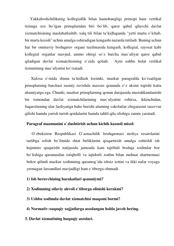      Yakkaboshchilikning kollegiallik bilan hamohangligi prinsipi ham vertikal 
tizimga xos bo`lgan prinsplaridan biri bo`lib, qaror qabul qiluvchi davlat 
xizmatchisining maslahatlashib, xalq tili bilan ta`kidlaganda "yetti marta o`lchab, 
bir marta kesish" uchun amalga oshiradigan kengashi nazarda tutiladi. Buning uchun 
har bir ommaviy boshqaruv organi tuzilmasida kengash, kollegial, rayosat kabi 
kollegial organlar mavjud, ammo ohirgi so`z barcha mas`uliyat qaror qabul 
qiladigan davlat xizmatchisining o`zida qoladi.  Ayni ushbu holat vertikal 
tizimninmg mas`ulyatini ko`rsatadi. 
      Xulosa o`rnida shunu ta`kidlash lozimki, mazkur paragrafda ko`rsatilgan 
prinsplarning barchasi rasmiy ravishda maxsus qonunda o`z aksini topishi katta 
ahamiyatga ega. Chunki, mazkur prinsplarning qonun darajasida mustahkamlanishi 
bir tomondan davlat xizmatchilarining mas`ulyatini oshirsa, ikkinchidan, 
fuqarolarning ular faoliyatiga baho berishi ularning vakolatlar chegarasini tasavvur 
qilishi hamda yurish turish qoidalarini hamda tahlil qila olishiga zamin yaratadi.  
Paragraf mazmunini o`zlashtirish uchun kichik kazusli misol: 
     O`zbekiston Respublikasi G`aznachilik boshqarmasi moliya resurslarini 
tartibga solish bo`limida shtat birliklarini qisqartirish amalga oshirildi ish 
hajminio qisqarishi natijasida jamoada kam tajribali boshqa xodimlar bor 
bo`lishiga qaramasdan istiqbolli va iqtidorli xodim bilan mehnat shartnomasi 
bekor qilindi mazkur xodimning qaramog`ida ishsiz xotini va ikki nafar voyaga 
yetmagan farzandlari mavjudligi ham e`tiborga olnmadi. 
1) Ish beruvchining harakatlari qonuniymi? 
2) Xodimning oilaviy ahvoli e`tiborga olinishi kerakmi? 
3) Ushbu xodimda davlat xizmatchisi maqomi bormi? 
4) Normativ-xuquqiy xujjatlarga asoslangan holda javob bering. 
3. Davlat xizmatining huquqiy asoslari. 
