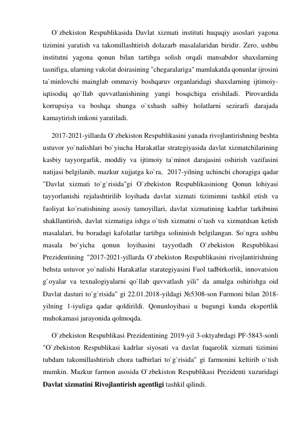      O`zbekiston Respublikasida Davlat xizmati instituti huquqiy asoslari yagona 
tizimini yaratish va takomillashtirish dolazarb masalalaridan biridir. Zero, ushbu 
institutni yagona qonun bilan tartibga solish orqali mansabdor shaxslarning 
tasnifiga, ularning vakolat doirasining "chegaralariga" mamlakatda qonunlar ijrosini 
ta`minlovchi mainglab ommaviy boshqaruv organlaridagi shaxslarning ijtimoiy-
iqtisodiq qo`llab quvvatlanishining yangi bosqichiga erishiladi. Pirovardida 
korrupsiya va boshqa shunga o`xshash salbiy holatlarni sezirarli darajada 
kamaytirish imkoni yaratiladi.  
     2017-2021-yillarda O`zbekiston Respublikasini yanada rivojlantirishning beshta 
ustuvor yo`nalishlari bo`yiucha Harakatlar strategiyasida davlat xizmatchilarining 
kasbiy tayyorgarlik, moddiy va ijtimoiy ta`minot darajasini oshirish vazifasini 
natijasi belgilanib, mazkur xujjatga ko`ra,  2017-yilning uchinchi choragiga qadar 
"Davlat xizmati to`g`risida"gi O`zbekiston Respublikasiniong Qonun lohiyasi 
tayyorlanishi rejalashtirilib loyihada davlat xizmati tizimimni tashkil etish va 
faoliyat ko`rsatishining asosiy tamoyillari, davlat xizmatining kadrlar tarkibnini 
shakllantirish, davlat xizmatiga ishga o`tish xizmatni o`tash va xizmatdsan ketish 
masalalari, bu boradagi kafolatlar tartibga solininish belgilangan. So`ngra ushbu 
masala 
bo`yicha 
qonun 
loyihasini 
tayyotladh 
O`zbekiston 
Respublikasi 
Prezidentining "2017-2021-yillarda O`zbekiston Respublikasini rivojlantirishning 
behsta ustuvor yo`nalishi Harakatlar starategiyasini Faol tadbirkorlik, innovatsion 
g`oyalar va texnalogiyalarni qo`llab quvvatlash yili" da amalga oshirishga oid 
Davlat dasturi to`g`risida" gi 22.01.2018-yildagi №5308-son Farmoni bilan 2018-
yilning 1-iyuliga qadar qoldirildi. Qonunloyihasi u bugungi kunda ekspertlik 
muhokamasi jarayonida qolmoqda.  
     O`zbekiston Respublikasi Prezidentining 2019-yil 3-oktyabrdagi PF-5843-sonli 
"O`zbekiston Respublikasi kadrlar siyosati va davlat fuqarolik xizmati tizimini 
tubdam takomillashtirish chora tadbirlari to`g`risida" gi farmonini keltirib o`tish 
mumkin. Mazkur farmon asosida O`zbekiston Respublikasi Prezidenti xuzuridagi 
Davlat xizmatini Rivojlantirish agentligi tashkil qilindi. 
