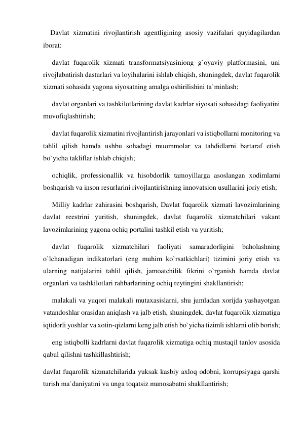     Davlat xizmatini rivojlantirish agentligining asosiy vazifalari quyidagilardan 
iborat: 
     davlat fuqarolik xizmati transformatsiyasiniong g`oyaviy platformasini, uni 
rivojlabntirish dasturlari va loyihalarini ishlab chiqish, shuningdek, davlat fuqarolik 
xizmati sohasida yagona siyosatning amalga oshirilishini ta`minlash; 
     davlat organlari va tashkilotlarining davlat kadrlar siyosati sohasidagi faoliyatini 
muvofiqlashtirish; 
     davlat fuqarolik xizmatini rivojlantirish jarayonlari va istiqbollarni monitoring va 
tahlil qilish hamda ushbu sohadagi muommolar va tahdidlarni bartaraf etish 
bo`yicha takliflar ishlab chiqish; 
     ochiqlik, professionallik va hisobdorlik tamoyillarga asoslangan xodimlarni 
boshqarish va inson resurlarini rivojlantirishning innovatsion usullarini joriy etish;  
     Milliy kadrlar zahirasini boshqarish, Davlat fuqarolik xizmati lavozimlarining 
davlat reestrini yuritish, shuningdek, davlat fuqarolik xizmatchilari vakant 
lavozimlarining yagona ochiq portalini tashkil etish va yuritish;  
     davlat 
fuqarolik 
xizmatchilari 
faoliyati 
samaradorligini 
baholashning 
o`lchanadigan indikatorlari (eng muhim ko`rsatkichlari) tizimini joriy etish va 
ularning natijalarini tahlil qilish, jamoatchilik fikrini o`rganish hamda davlat 
organlari va tashkilotlari rahbarlarining ochiq reytingini shakllantirish; 
     malakali va yuqori malakali mutaxasislarni, shu jumladan xorijda yashayotgan 
vatandoshlar orasidan aniqlash va jalb etish, shuningdek, davlat fuqarolik xizmatiga 
iqtidorli yoshlar va xotin-qizlarni keng jalb etish bo`yicha tizimli ishlarni olib borish; 
     eng istiqbolli kadrlarni davlat fuqarolik xizmatiga ochiq mustaqil tanlov asosida 
qabul qilishni tashkillashtirish; 
davlat fuqarolik xizmatchilarida yuksak kasbiy axloq odobni, korrupsiyaga qarshi 
turish ma`daniyatini va unga toqatsiz munosabatni shakllantirish; 
