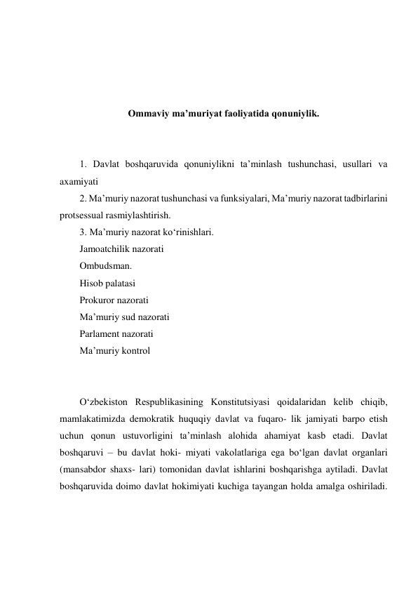  
 
 
 
Ommaviy maʼmuriyat faoliyatida qonuniylik. 
 
 
1. Davlat boshqaruvida qonuniylikni taʼminlash tushunchasi, usullari va 
axamiyati 
2. Maʼmuriy nazorat tushunchasi va funksiyalari, Maʼmuriy nazorat tadbirlarini 
protsessual rasmiylashtirish. 
3. Maʼmuriy nazorat ko‘rinishlari. 
Jamoatchilik nazorati   
Ombudsman. 
Hisob palatasi 
Prokuror nazorati 
Maʼmuriy sud nazorati 
Parlament nazorati  
Maʼmuriy kontrol  
 
 
O‘zbekiston Respublikasining Konstitutsiyasi qoidalaridan kelib chiqib, 
mamlakatimizda demokratik huquqiy davlat va fuqaro- lik jamiyati barpo etish 
uchun qonun ustuvorligini taʼminlash alohida ahamiyat kasb etadi. Davlat 
boshqaruvi – bu davlat hoki- miyati vakolatlariga ega bo‘lgan davlat organlari 
(mansabdor shaxs- lari) tomonidan davlat ishlarini boshqarishga aytiladi. Davlat 
boshqaruvida doimo davlat hokimiyati kuchiga tayangan holda amalga oshiriladi. 
