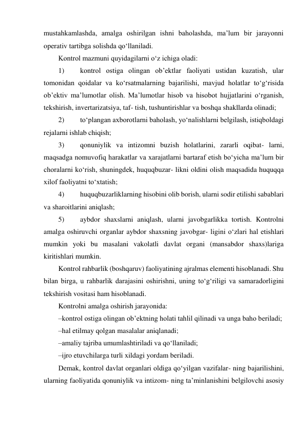 mustahkamlashda, amalga oshirilgan ishni baholashda, maʼlum bir jarayonni 
operativ tartibga solishda qo‘llaniladi. 
Kontrol mazmuni quyidagilarni o‘z ichiga oladi: 
1) 
kontrol ostiga olingan obʼektlar faoliyati ustidan kuzatish, ular 
tomonidan qoidalar va ko‘rsatmalarning bajarilishi, mavjud holatlar to‘g‘risida 
obʼektiv maʼlumotlar olish. Maʼlumotlar hisob va hisobot hujjatlarini o‘rganish, 
tekshirish, invertarizatsiya, taf- tish, tushuntirishlar va boshqa shakllarda olinadi; 
2) 
to‘plangan axborotlarni baholash, yo‘nalishlarni belgilash, istiqboldagi 
rejalarni ishlab chiqish; 
3) 
qonuniylik va intizomni buzish holatlarini, zararli oqibat- larni, 
maqsadga nomuvofiq harakatlar va xarajatlarni bartaraf etish bo‘yicha maʼlum bir 
choralarni ko‘rish, shuningdek, huquqbuzar- likni oldini olish maqsadida huquqqa 
xilof faoliyatni to‘xtatish; 
4) 
huquqbuzarliklarning hisobini olib borish, ularni sodir etilishi sabablari 
va sharoitlarini aniqlash; 
5) 
aybdor shaxslarni aniqlash, ularni javobgarlikka tortish. Kontrolni 
amalga oshiruvchi organlar aybdor shaxsning javobgar- ligini o‘zlari hal etishlari 
mumkin yoki bu masalani vakolatli davlat organi (mansabdor shaxs)lariga 
kiritishlari mumkin. 
Kontrol rahbarlik (boshqaruv) faoliyatining ajralmas elementi hisoblanadi. Shu 
bilan birga, u rahbarlik darajasini oshirishni, uning to‘g‘riligi va samaradorligini 
tekshirish vositasi ham hisoblanadi. 
Kontrolni amalga oshirish jarayonida: 
– kontrol ostiga olingan obʼektning holati tahlil qilinadi va unga baho beriladi; 
– hal etilmay qolgan masalalar aniqlanadi; 
– amaliy tajriba umumlashtiriladi va qo‘llaniladi; 
– ijro etuvchilarga turli xildagi yordam beriladi. 
Demak, kontrol davlat organlari oldiga qo‘yilgan vazifalar- ning bajarilishini, 
ularning faoliyatida qonuniylik va intizom- ning taʼminlanishini belgilovchi asosiy 
