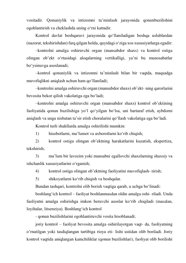 vositadir. Qonuniylik va intizomni taʼminlash jarayonida qonunbuzilishini 
ogohlantirish va cheklashda uning o‘rni kattadir. 
Kontrol davlat boshqaruvi jarayonida qo‘llaniladigan boshqa uslublardan 
(nazorat, tekshirishdan) farq qilgan holda, quyidagi o‘ziga xos xususiyatlarga egadir: 
– kontrolni amalga oshiruvchi organ (mansabdor shaxs) va kontrol ostiga 
olingan obʼekt o‘rtasidagi aloqalarning vertikalligi, yaʼni bu munosabatlar 
bo‘ysinuvga asoslanadi; 
– kontrol qonuniylik va intizomni taʼminlash bilan bir vaqtda, maqsadga 
muvofiqlikni aniqlash uchun ham qo‘llaniladi; 
– kontrolni amalga oshiruvchi organ (mansabdor shaxs) obʼekt- ning qarorlarini 
bevosita bekor qilish vakolatiga ega bo‘ladi; 
– kontrolni amalga oshiruvchi organ (mansabdor shaxs) kontrol obʼektining 
faoliyatida qonun buzilishiga yo‘l qo‘yilgan bo‘lsa, uni bartaraf etish, aybdorni 
aniqlash va unga nisbatan taʼsir etish choralarini qo‘llash vakolatiga ega bo‘ladi. 
Kontrol turli shakllarda amalga oshirilishi mumkin: 
1) 
hisobotlarni, maʼlumot va axborotlarni ko‘rib chiqish; 
2) 
kontrol ostiga olingan obʼektning harakatlarini kuzatish, ekspertiza, 
tekshirish; 
3) 
maʼlum bir lavozim yoki mansabni egallovchi shaxslarning shaxsiy va 
ishchanlik xususiyatlarini o‘rganish; 
4) 
kontrol ostiga olingan obʼektning faoliyatini muvofiqlash- tirish; 
5) 
shikoyatlarni ko‘rib chiqish va boshqalar. 
Bundan tashqari, kontrolni olib borish vaqtiga qarab, u uchga bo‘linadi: 
boshlang‘ich kontrol – faoliyat boshlanmasdan oldin amalga oshi- riladi. Unda 
faoliyatni amalga oshirishga imkon beruvchi asoslar ko‘rib chiqiladi (masalan, 
loyihalar, litsenziya). Boshlang‘ich kontrol 
- qonun buzilishlarini ogohlantiruvchi vosita hisoblanadi; 
joriy kontrol – faoliyat bevosita amalga oshirilayotgan vaqt- da, faoliyatning 
o‘rnatilgan yoki tasdiqlangan tartibiga rioya eti- lishi ustidan olib boriladi. Joriy 
kontrol vaqtida aniqlangan kamchiliklar (qonun buzilishlari), faoliyat olib borilishi 
