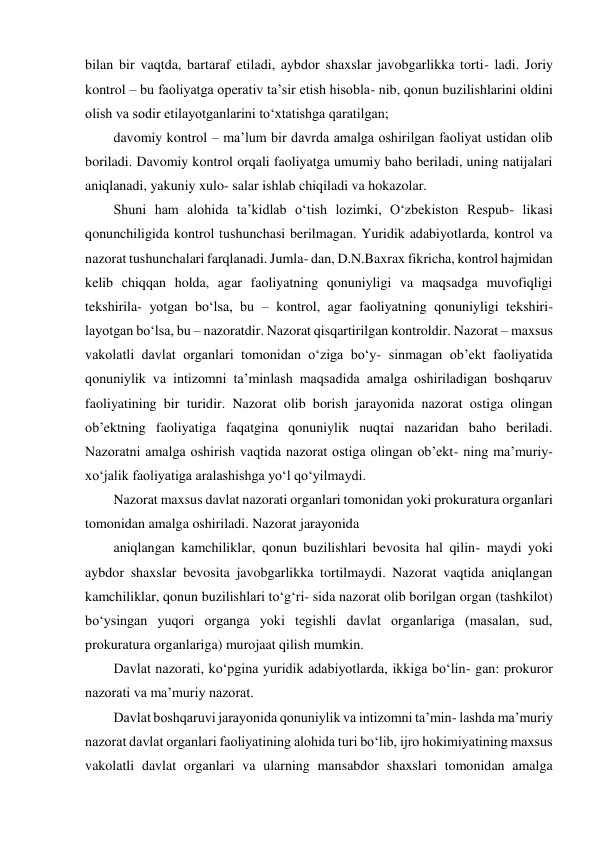 bilan bir vaqtda, bartaraf etiladi, aybdor shaxslar javobgarlikka torti- ladi. Joriy 
kontrol – bu faoliyatga operativ taʼsir etish hisobla- nib, qonun buzilishlarini oldini 
olish va sodir etilayotganlarini to‘xtatishga qaratilgan; 
davomiy kontrol – maʼlum bir davrda amalga oshirilgan faoliyat ustidan olib 
boriladi. Davomiy kontrol orqali faoliyatga umumiy baho beriladi, uning natijalari 
aniqlanadi, yakuniy xulo- salar ishlab chiqiladi va hokazolar. 
Shuni ham alohida taʼkidlab o‘tish lozimki, O‘zbekiston Respub- likasi 
qonunchiligida kontrol tushunchasi berilmagan. Yuridik adabiyotlarda, kontrol va 
nazorat tushunchalari farqlanadi. Jumla- dan, D.N.Baxrax fikricha, kontrol hajmidan 
kelib chiqqan holda, agar faoliyatning qonuniyligi va maqsadga muvofiqligi 
tekshirila- yotgan bo‘lsa, bu – kontrol, agar faoliyatning qonuniyligi tekshiri- 
layotgan bo‘lsa, bu – nazoratdir. Nazorat qisqartirilgan kontroldir. Nazorat – maxsus 
vakolatli davlat organlari tomonidan o‘ziga bo‘y- sinmagan obʼekt faoliyatida 
qonuniylik va intizomni taʼminlash maqsadida amalga oshiriladigan boshqaruv 
faoliyatining bir turidir. Nazorat olib borish jarayonida nazorat ostiga olingan 
obʼektning faoliyatiga faqatgina qonuniylik nuqtai nazaridan baho beriladi. 
Nazoratni amalga oshirish vaqtida nazorat ostiga olingan obʼekt- ning maʼmuriy-
xo‘jalik faoliyatiga aralashishga yo‘l qo‘yilmaydi. 
Nazorat maxsus davlat nazorati organlari tomonidan yoki prokuratura organlari 
tomonidan amalga oshiriladi. Nazorat jarayonida 
aniqlangan kamchiliklar, qonun buzilishlari bevosita hal qilin- maydi yoki 
aybdor shaxslar bevosita javobgarlikka tortilmaydi. Nazorat vaqtida aniqlangan 
kamchiliklar, qonun buzilishlari to‘g‘ri- sida nazorat olib borilgan organ (tashkilot) 
bo‘ysingan yuqori organga yoki tegishli davlat organlariga (masalan, sud, 
prokuratura organlariga) murojaat qilish mumkin. 
Davlat nazorati, ko‘pgina yuridik adabiyotlarda, ikkiga bo‘lin- gan: prokuror 
nazorati va maʼmuriy nazorat. 
Davlat boshqaruvi jarayonida qonuniylik va intizomni taʼmin- lashda maʼmuriy 
nazorat davlat organlari faoliyatining alohida turi bo‘lib, ijro hokimiyatining maxsus 
vakolatli davlat organlari va ularning mansabdor shaxslari tomonidan amalga 

