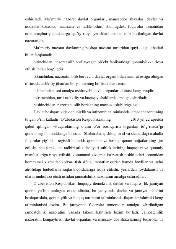 oshiriladi. Maʼmuriy nazorat davlat organlari, mansabdor shaxslar, davlat va 
nodavlat korxona, muassasa va tashkilotlari, shuningdek, fuqarolar tomonidan 
umummajburiy qoidalarga qatʼiy rioya yetishlari ustidan olib boriladigan davlat 
nazoratidir. 
Maʼmuriy nazorat davlatning boshqa nazorat turlaridan quyi- dagi jihatlari 
bilan farqlanadi: 
birinchidan, nazorat olib borilayotgan obʼekt faoliyatidagi qonuniylikka rioya 
etilishi bilan bog‘liqdir; 
ikkinchidan, nazoratni olib boruvchi davlat organi bilan nazorat ostiga olingan 
o‘rtasida tashkiliy jihatdan bo‘ysinuvning bo‘lishi shart emas; 
uchinchidan, uni amalga oshiruvchi davlat organlari doirasi keng- roqdir; 
to‘rtinchidan, turli tashkiliy va huquqiy shakllarda amalga oshiriladi; 
beshinchidan, nazoratni olib borishning maxsus uslublariga ega; 
Davlat boshqaruvida qonuniylik va intizomni taʼminlashda jamoat nazoratining 
tutgan o‘rni kattadir. O‘zbekiston Respublikasining                 2013 yil 22 aprelda 
qabul qilingan «Fuqarolarning o‘zini o‘zi boshqarish organlari to‘g‘risida”gi 
qonunning 11-moddasiga binoan,   Shaharcha, qishloq, ovul va shahardagi mahalla 
fuqarolar yig‘ini – tegishli hududda qonunlar va boshqa qonun hujjatlarining ijro 
etilishi, shu jumladan, tadbirkorlik faoliyati subʼektlarining huquqlari va qonuniy 
manfaatlariga rioya etilishi, kommunal xiz- mat ko‘rsatish tashkilotlari tomonidan 
kommunal xizmatlar ko‘rsa- tish sifati, imoratlar qurish hamda hovlilar va uylar 
atrofidagi hududlarni saqlash qoidalariga rioya etilishi, yerlardan foydalanish va 
ularni muhofaza etish ustidan jamoatchilik nazoratini amalga oshiradilar. 
O‘zbekiston Respublikasi huquqiy demokratik davlat va fuqaro- lik jamiyati 
qurish yo‘lini tanlagan ekan, albatta, bu jarayonda davlat va jamiyat ishlarini 
boshqarishda, qonuniylik va huquq tartibotni taʼminlashda fuqarolar ishtiroki keng 
taʼminlanishi lozim. Bu jarayonda fuqarolar tomonidan amalga oshiriladigan 
jamoatchilik nazoratini yanada takomillashtirish lozim bo‘ladi. Jamoatchilik 
nazoratini kengaytirish davlat organlari va mansab- dor shaxslarning fuqarolar va 
