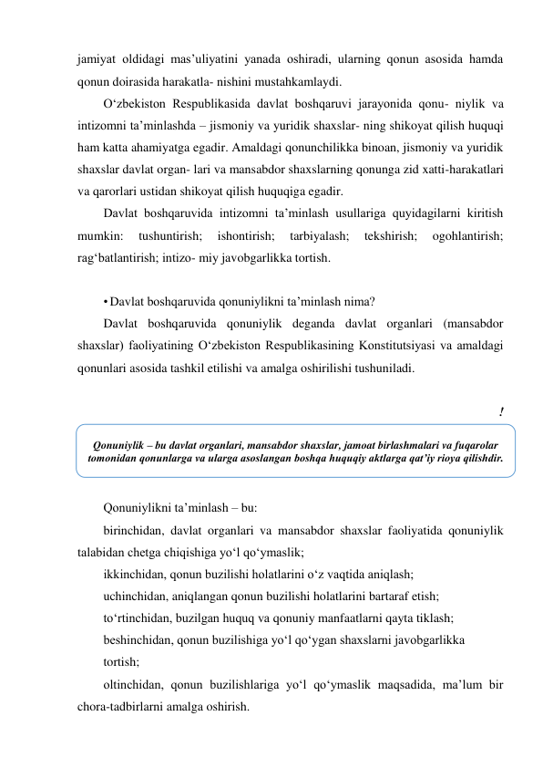 jamiyat oldidagi masʼuliyatini yanada oshiradi, ularning qonun asosida hamda 
qonun doirasida harakatla- nishini mustahkamlaydi. 
O‘zbekiston Respublikasida davlat boshqaruvi jarayonida qonu- niylik va 
intizomni taʼminlashda – jismoniy va yuridik shaxslar- ning shikoyat qilish huquqi 
ham katta ahamiyatga egadir. Amaldagi qonunchilikka binoan, jismoniy va yuridik 
shaxslar davlat organ- lari va mansabdor shaxslarning qonunga zid xatti-harakatlari 
va qarorlari ustidan shikoyat qilish huquqiga egadir. 
Davlat boshqaruvida intizomni taʼminlash usullariga quyidagilarni kiritish 
mumkin: 
tushuntirish; 
ishontirish; 
tarbiyalash; 
tekshirish; 
ogohlantirish; 
rag‘batlantirish; intizo- miy javobgarlikka tortish. 
 
• Davlat boshqaruvida qonuniylikni taʼminlash nima? 
Davlat boshqaruvida qonuniylik deganda davlat organlari (mansabdor 
shaxslar) faoliyatining O‘zbekiston Respublikasining Konstitutsiyasi va amaldagi 
qonunlari asosida tashkil etilishi va amalga oshirilishi tushuniladi. 
 
! 
 
Qonuniylikni taʼminlash – bu: 
birinchidan, davlat organlari va mansabdor shaxslar faoliyatida qonuniylik 
talabidan chetga chiqishiga yo‘l qo‘ymaslik; 
ikkinchidan, qonun buzilishi holatlarini o‘z vaqtida aniqlash; 
uchinchidan, aniqlangan qonun buzilishi holatlarini bartaraf etish; 
to‘rtinchidan, buzilgan huquq va qonuniy manfaatlarni qayta tiklash; 
beshinchidan, qonun buzilishiga yo‘l qo‘ygan shaxslarni javobgarlikka 
tortish; 
oltinchidan, qonun buzilishlariga yo‘l qo‘ymaslik maqsadida, maʼlum bir 
chora-tadbirlarni amalga oshirish. 
Qonuniylik – bu davlat organlari, mansabdor shaxslar, jamoat birlashmalari va fuqarolar 
tomonidan qonunlarga va ularga asoslangan boshqa huquqiy aktlarga qatʼiy rioya qilishdir. 
