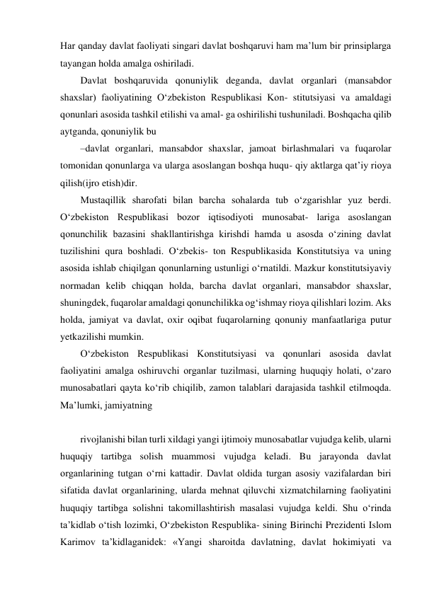 Har qanday davlat faoliyati singari davlat boshqaruvi ham maʼlum bir prinsiplarga 
tayangan holda amalga oshiriladi. 
Davlat boshqaruvida qonuniylik deganda, davlat organlari (mansabdor 
shaxslar) faoliyatining O‘zbekiston Respublikasi Kon- stitutsiyasi va amaldagi 
qonunlari asosida tashkil etilishi va amal- ga oshirilishi tushuniladi. Boshqacha qilib 
aytganda, qonuniylik bu 
– davlat organlari, mansabdor shaxslar, jamoat birlashmalari va fuqarolar 
tomonidan qonunlarga va ularga asoslangan boshqa huqu- qiy aktlarga qatʼiy rioya 
qilish(ijro etish)dir. 
Mustaqillik sharofati bilan barcha sohalarda tub o‘zgarishlar yuz berdi. 
O‘zbekiston Respublikasi bozor iqtisodiyoti munosabat- lariga asoslangan 
qonunchilik bazasini shakllantirishga kirishdi hamda u asosda o‘zining davlat 
tuzilishini qura boshladi. O‘zbekis- ton Respublikasida Konstitutsiya va uning 
asosida ishlab chiqilgan qonunlarning ustunligi o‘rnatildi. Mazkur konstitutsiyaviy 
normadan kelib chiqqan holda, barcha davlat organlari, mansabdor shaxslar, 
shuningdek, fuqarolar amaldagi qonunchilikka og‘ishmay rioya qilishlari lozim. Aks 
holda, jamiyat va davlat, oxir oqibat fuqarolarning qonuniy manfaatlariga putur 
yetkazilishi mumkin. 
O‘zbekiston Respublikasi Konstitutsiyasi va qonunlari asosida davlat 
faoliyatini amalga oshiruvchi organlar tuzilmasi, ularning huquqiy holati, o‘zaro 
munosabatlari qayta ko‘rib chiqilib, zamon talablari darajasida tashkil etilmoqda. 
Maʼlumki, jamiyatning 
  
rivojlanishi bilan turli xildagi yangi ijtimoiy munosabatlar vujudga kelib, ularni 
huquqiy tartibga solish muammosi vujudga keladi. Bu jarayonda davlat 
organlarining tutgan o‘rni kattadir. Davlat oldida turgan asosiy vazifalardan biri 
sifatida davlat organlarining, ularda mehnat qiluvchi xizmatchilarning faoliyatini 
huquqiy tartibga solishni takomillashtirish masalasi vujudga keldi. Shu o‘rinda 
taʼkidlab o‘tish lozimki, O‘zbekiston Respublika- sining Birinchi Prezidenti Islom 
Karimov taʼkidlaganidek: «Yangi sharoitda davlatning, davlat hokimiyati va 
