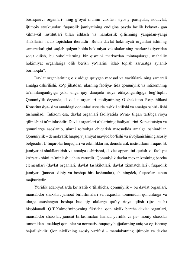 boshqaruvi organlari- ning g‘oyat muhim vazifasi siyosiy partiyalar, nodavlat, 
ijtimoiy strukturalar, fuqarolik jamiyatining endigina paydo bo‘lib kelayot- gan 
xilma-xil institutlari bilan ishlash va hamkorlik qilishning yangidan-yangi 
shakllarini izlab topishdan iboratdir. Butun davlat hokimiyati organlari ishining 
samaradorligini saqlab qolgan holda hokimiyat vakolatlarining markaz ixtiyoridan 
soqit qilish, bu vakolatlarning bir qismini markazdan mintaqalarga, mahalliy 
hokimiyat organlariga olib berish yo‘llarini izlab topish zaruratga aylanib 
bormoqda”. 
Davlat organlarining o‘z oldiga qo‘ygan maqsad va vazifalari- ning samarali 
amalga oshirilishi, ko‘p jihatdan, ularning faoliya- tida qonuniylik va intizomning 
taʼminlanganligiga yoki unga qay darajada rioya etilayotganligiga bog‘liqdir. 
Qonuniylik deganda, dav- lat organlari faoliyatining O‘zbekiston Respublikasi 
Konstitutsiya- si va amaldagi qonunlari asosida tashkil etilishi va amalga oshiri- lishi 
tushuniladi. Intizom esa, davlat organlari faoliyatida o‘rna- tilgan tartibga rioya 
qilinishini taʼminlashdir. Davlat organlari o‘zlarining faoliyatlarini Konstitutsiya va 
qonunlarga asoslanib, ularni ro‘yobga chiqarish maqsadida amalga oshiradilar. 
Qonuniylik – demokratik huquqiy jamiyat mavjud bo‘lishi va rivojlanishining asosiy 
belgisidir. U fuqarolar huquqlari va erkinliklarini, demokratik institutlarni, fuqarolik 
jamiyatini shakllantirish va amalga oshirishni, davlat apparatini qurish va faoliyat 
ko‘rsati- shini taʼminlash uchun zarurdir. Qonuniylik davlat mexanizmining barcha 
elementlari (davlat organlari, davlat tashkilotlari, davlat xizmatchilari), fuqarolik 
jamiyati (jamoat, diniy va boshqa bir- lashmalar), shuningdek, fuqarolar uchun 
majburiydir. 
Yuridik adabiyotlarda ko‘rsatib o‘tilishicha, qonuniylik – bu davlat organlari, 
mansabdor shaxslar, jamoat birlashmalari va fuqarolar tomonidan qonunlarga va 
ularga asoslangan boshqa huquqiy aktlarga qatʼiy rioya qilish (ijro etish) 
hisoblanadi. Q.T.Xolmo‘minovning fikricha, qonuniylik barcha davlat organlari, 
mansabdor shaxslar, jamoat birlashmalari hamda yuridik va jis- moniy shaxslar 
tomonidan amaldagi qonunlar va normativ-huquqiy hujjatlarning aniq va og‘ishmay 
bajarilishidir. Qonuniylikning asosiy vazifasi - mamlakatning ijtimoiy va davlat 
