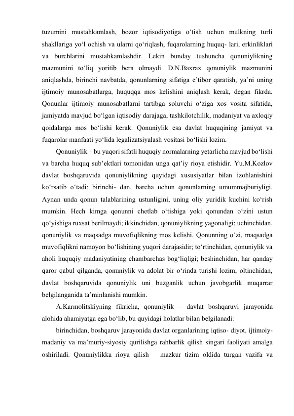 tuzumini mustahkamlash, bozor iqtisodiyotiga o‘tish uchun mulkning turli 
shakllariga yo‘l ochish va ularni qo‘riqlash, fuqarolarning huquq- lari, erkinliklari 
va burchlarini mustahkamlashdir. Lekin bunday tushuncha qonuniylikning 
mazmunini to‘liq yoritib bera olmaydi. D.N.Baxrax qonuniylik mazmunini 
aniqlashda, birinchi navbatda, qonunlarning sifatiga eʼtibor qaratish, yaʼni uning 
ijtimoiy munosabatlarga, huquqqa mos kelishini aniqlash kerak, degan fikrda. 
Qonunlar ijtimoiy munosabatlarni tartibga soluvchi o‘ziga xos vosita sifatida, 
jamiyatda mavjud bo‘lgan iqtisodiy darajaga, tashkilotchilik, madaniyat va axloqiy 
qoidalarga mos bo‘lishi kerak. Qonuniylik esa davlat huquqining jamiyat va 
fuqarolar manfaati yo‘lida legalizatsiyalash vositasi bo‘lishi lozim. 
Qonuniylik – bu yuqori sifatli huquqiy normalarning yetarlicha mavjud bo‘lishi 
va barcha huquq subʼektlari tomonidan unga qatʼiy rioya etishidir. Yu.M.Kozlov 
davlat boshqaruvida qonuniylikning quyidagi xususiyatlar bilan izohlanishini 
ko‘rsatib o‘tadi: birinchi- dan, barcha uchun qonunlarning umummajburiyligi. 
Aynan unda qonun talablarining ustunligini, uning oliy yuridik kuchini ko‘rish 
mumkin. Hech kimga qonunni chetlab o‘tishiga yoki qonundan o‘zini ustun 
qo‘yishiga ruxsat berilmaydi; ikkinchidan, qonuniylikning yagonaligi; uchinchidan, 
qonuniylik va maqsadga muvofiqlikning mos kelishi. Qonunning o‘zi, maqsadga 
muvofiqlikni namoyon bo‘lishining yuqori darajasidir; to‘rtinchidan, qonuniylik va 
aholi huquqiy madaniyatining chambarchas bog‘liqligi; beshinchidan, har qanday 
qaror qabul qilganda, qonuniylik va adolat bir o‘rinda turishi lozim; oltinchidan, 
davlat boshqaruvida qonuniylik uni buzganlik uchun javobgarlik muqarrar 
belgilanganida taʼminlanishi mumkin. 
A.Karmolitskiyning fikricha, qonuniylik – davlat boshqaruvi jarayonida 
alohida ahamiyatga ega bo‘lib, bu quyidagi holatlar bilan belgilanadi: 
birinchidan, boshqaruv jarayonida davlat organlarining iqtiso- diyot, ijtimoiy-
madaniy va maʼmuriy-siyosiy qurilishga rahbarlik qilish singari faoliyati amalga 
oshiriladi. Qonuniylikka rioya qilish – mazkur tizim oldida turgan vazifa va 
