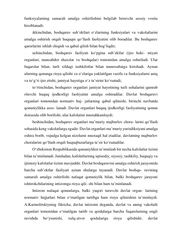 funksiyalarning samarali amalga oshirilishini belgilab beruvchi asosiy vosita 
hisoblanadi; 
ikkinchidan, boshqaruv subʼektlari o‘zlarining funksiyalari va vakolatlarini 
amalga oshirish orqali huquqni qo‘llash faoliyatini olib boradilar. Bu boshqaruv 
qarorlarini ishlab chiqish va qabul qilish bilan bog‘liqdir; 
uchinchidan, boshqaruv faoliyati ko‘pgina subʼektlar (ijro hoki- miyati 
organlari, mansabdor shaxslar va boshqalar) tomonidan amalga oshiriladi. Ular 
fuqarolar bilan, turli xildagi tashkilotlar bilan munosabatga kirishadi. Aynan 
ularning qonunga rioya qilishi va o‘zlariga yuklatilgan vazifa va funksiyalarni aniq 
va to‘g‘ri ijro etishi, jamiyat hayotiga o‘z taʼsirini ko‘rsatadi; 
to‘rtinchidan, boshqaruv organlari jamiyat hayotining turli sohalarini qamrab 
oluvchi huquq ijodkorligi faoliyatini amalga oshiradilar. Davlat boshqaruvi 
organlari tomonidan normativ huj- jatlarning qabul qilinishi, birinchi navbatda 
qonuniylikka asos- lanadi. Davlat organlari huquq ijodkorligi faoliyatining qonun 
doirasida olib borilishi, ular kafolatini mustahkamlaydi; 
beshinchidan, boshqaruv organlari maʼmuriy majburlov chora- larini qo‘llash 
sohasida keng vakolatlarga egadir. Davlat organlari maʼmuriy yurisdiksiyani amalga 
oshira borib, vujudga kelgan nizolarni mustaqil hal etadilar, davlatning majburlov 
choralarini qo‘llash orqali huquqbuzarlarga taʼsir ko‘rsatadilar. 
O‘zbekiston Respublikasida qonuniylikni taʼminlash bir necha kafolatlar tizimi 
bilan taʼminlanadi. Jumladan, kafolatlarning iqtisodiy, siyosiy, tashkiliy, huquqiy va 
ijtimoiy kafolatlar tizimi mavjuddir. Davlat boshqaruvini amalga oshirish jarayonida 
barcha subʼektlar faoliyati aynan shularga tayanadi. Davlat boshqa- ruvining 
samarali amalga oshirilishi nafaqat qonuniylik bilan, balki boshqaruv jarayoni 
ishtirokchilarining intizomga rioya qili- shi bilan ham taʼminlanadi. 
Intizom nafaqat qonunlarga, balki yuqori turuvchi davlat organ- larining 
normativ hujjatlari bilan o‘rnatilgan tartibga ham rioya qilinishini taʼminlaydi. 
A.Karmolitskiyning fikricha, davlat intizomi deganda, davlat va uning vakolatli 
organlari tomonidan o‘rnatilgan tartib va qoidalarga barcha fuqarolarning ongli 
ravishda 
bo‘ysunishi, 
xulq-atvor 
qoidalariga 
rioya 
qilishidir, 
davlat 
