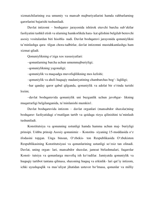 xizmatchilarining esa umumiy va mansab majburiyatlarini hamda rahbarlarning 
qarorlarini bajarishi tushuniladi. 
Davlat intizomi – boshqaruv jarayonida ishtirok etuvchi barcha subʼektlar 
faoliyatini tashkil etish va ularning hamkorlikda hara- kat qilishini belgilab beruvchi 
asosiy vositalardan biri hisobla- nadi. Davlat boshqaruvi jarayonida qonuniylikni 
taʼminlashga qara- tilgan chora-tadbirlar, davlat intizomni mustahkamlashga ham 
xizmat qiladi. 
Qonuniylikning o‘ziga xos xususiyatlari: 
– qonunlarning barcha uchun umummajburiyligi; 
– qonuniylikning yagonaligi; 
– qonuniylik va maqsadga muvofiqlilikning mos kelishi; 
– qonuniylik va aholi huquqiy madaniyatining chambarchas bog‘- liqliligi; 
– har qanday qaror qabul qilganda, qonuniylik va adolat bir o‘rinda turishi 
lozim; 
– davlat boshqaruvida qonuniylik uni buzganlik uchun javobgar- likning 
muqarrarligi belgilanganida, taʼminlanishi mumkin1. 
Davlat boshqaruvida intizom – davlat organlari (mansabdor shaxslar)ning 
boshqaruv faoliyatidagi o‘rnatilgan tartib va qoidaga rioya qilinishini taʼminlash 
tushuniladi. 
Konstitutsiya va qonunning ustunligi hamda hamma uchun maj- buriyligi 
prinsipi. Ushbu prinsip Asosiy qonunimiz – Konstitu- siyaning 15-moddasida o‘z 
ifodasini topgan. Unga binoan, O‘zbekis- ton Respublikasida O‘zbekiston 
Respublikasining Konstitutsiyasi va qonunlarining ustunligi so‘zsiz tan olinadi. 
Davlat, uning organ- lari, mansabdor shaxslar, jamoat birlashmalari, fuqarolar 
Konsti- tutsiya va qonunlarga muvofiq ish ko‘radilar. Jamiyatda qonuniylik va 
huquqiy tartibot tantana qilmasa, shaxsning huquq va erkinlik- lari qatʼiy intizom, 
ichki uyushqoqlik va masʼuliyat jihatidan ustuvor bo‘lmasa, qonunlar va milliy 
