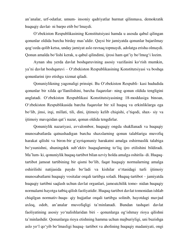 anʼanalar, urf-odatlar, umum- insoniy qadriyatlar hurmat qilinmasa, demokratik 
huquqiy davlat- ni barpo etib bo‘lmaydi. 
O‘zbekiston Respublikasining Konstitutsiyasi hamda u asosda qabul qilingan 
qonunlar oldida barcha birday masʼuldir. Qaysi bir jamiyatda qonunlar bajarilmay 
qog‘ozda qolib ketsa, unday jamiyat aslo ravnaq topmaydi, adolatga erisha olmaydi. 
Qonun amalda bo‘lishi kerak, u qabul qilindimi, ijrosi ham qatʼiy bo‘lmog‘i lozim. 
Aynan shu yerda davlat boshqaruvining asosiy vazifasini ko‘rish mumkin, 
yaʼni davlat boshqaruvi – O‘zbekiston Respublikasining Konstitutsiyasi va boshqa 
qonunlarini ijro etishga xizmat qiladi. 
Qonuniylikning yagonaligi prinsipi. Bu O‘zbekiston Respubli- kasi hududida 
qonunlar bir xilda qo‘llanilishini, barcha fuqarolar- ning qonun oldida tengligini 
anglatadi. O‘zbekiston Respublikasi Konstitutsiyasining 18-moddasiga binoan, 
O‘zbekiston Respublikasida barcha fuqarolar bir xil huquq va erkinliklarga ega 
bo‘lib, jinsi, irqi, millati, tili, dini, ijtimoiy kelib chiqishi, eʼtiqodi, shax- siy va 
ijtimoiy mavqeidan qatʼi nazar, qonun oldida tengdirlar. 
Qonuniylik nazariyasi, avvalombor, huquqiy ongda shakllanadi va huquqiy 
munosabatlarda qatnashadigan barcha shaxslarning qonun talablariga muvofiq 
harakat qilishi va biron-bir g‘ayriqonuniy harakatni amalga oshirmaslik talabiga 
bo‘ysunishni, shuningdek subʼektiv huquqlarning to‘liq ijro etilishini bildiradi. 
Maʼlum- ki, qonuniylik huquq-tartibot bilan uzviy holda amalga oshirila- di. Huquq-
tartibot jamoat tartibining bir qismi bo‘lib, faqat huquqiy normalarning amalga 
oshirilishi natijasida paydo bo‘ladi va kishilar o‘rtasidagi turli ijtimoiy 
munosabatlarni huquqiy vositalar orqali tartibga soladi. Huquq-tartibot – jamiyatda 
huquqiy tartibni saqlash uchun davlat organlari, jamoatchilik tomo- nidan huquqiy 
normalarni hayotga tatbiq qilish faoliyatidir. Huquq-tartibot davlat tomonidan ishlab 
chiqilgan normativ-huqu- qiy hujjatlar orqali tartibga solinib, hayotdagi mavjud 
axloq, odob, anʼanalar muvofiqligi taʼminlanadi. Bundan tashqari davlat 
faoliyatining asosiy yo‘nalishlaridan biri - qonunlarga og‘ishmay rioya qilishni 
taʼminlashdir. Qonunlarga rioya etishning hamma uchun majburiyligi, uni buzishga 
aslo yo‘l qo‘yib bo‘lmasligi huquq- tartibot va aholining huquqiy madaniyati, ongi 
