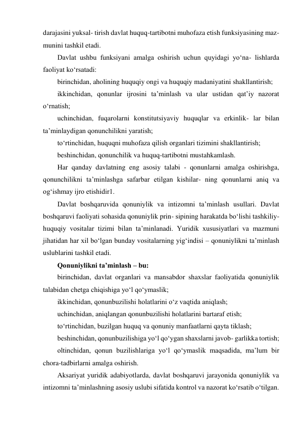 darajasini yuksal- tirish davlat huquq-tartibotni muhofaza etish funksiyasining maz- 
munini tashkil etadi. 
Davlat ushbu funksiyani amalga oshirish uchun quyidagi yo‘na- lishlarda 
faoliyat ko‘rsatadi: 
birinchidan, aholining huquqiy ongi va huquqiy madaniyatini shakllantirish; 
ikkinchidan, qonunlar ijrosini taʼminlash va ular ustidan qatʼiy nazorat 
o‘rnatish; 
uchinchidan, fuqarolarni konstitutsiyaviy huquqlar va erkinlik- lar bilan 
taʼminlaydigan qonunchilikni yaratish; 
to‘rtinchidan, huquqni muhofaza qilish organlari tizimini shakllantirish; 
beshinchidan, qonunchilik va huquq-tartibotni mustahkamlash. 
Har qanday davlatning eng asosiy talabi - qonunlarni amalga oshirishga, 
qonunchilikni taʼminlashga safarbar etilgan kishilar- ning qonunlarni aniq va 
og‘ishmay ijro etishidir1. 
Davlat boshqaruvida qonuniylik va intizomni taʼminlash usullari. Davlat 
boshqaruvi faoliyati sohasida qonuniylik prin- sipining harakatda bo‘lishi tashkiliy-
huquqiy vositalar tizimi bilan taʼminlanadi. Yuridik xususiyatlari va mazmuni 
jihatidan har xil bo‘lgan bunday vositalarning yig‘indisi – qonuniylikni taʼminlash 
uslublarini tashkil etadi. 
Qonuniylikni taʼminlash – bu: 
birinchidan, davlat organlari va mansabdor shaxslar faoliyatida qonuniylik 
talabidan chetga chiqishiga yo‘l qo‘ymaslik; 
ikkinchidan, qonunbuzilishi holatlarini o‘z vaqtida aniqlash; 
uchinchidan, aniqlangan qonunbuzilishi holatlarini bartaraf etish; 
to‘rtinchidan, buzilgan huquq va qonuniy manfaatlarni qayta tiklash; 
beshinchidan, qonunbuzilishiga yo‘l qo‘ygan shaxslarni javob- garlikka tortish; 
oltinchidan, qonun buzilishlariga yo‘l qo‘ymaslik maqsadida, maʼlum bir 
chora-tadbirlarni amalga oshirish. 
Aksariyat yuridik adabiyotlarda, davlat boshqaruvi jarayonida qonuniylik va 
intizomni taʼminlashning asosiy uslubi sifatida kontrol va nazorat ko‘rsatib o‘tilgan. 
