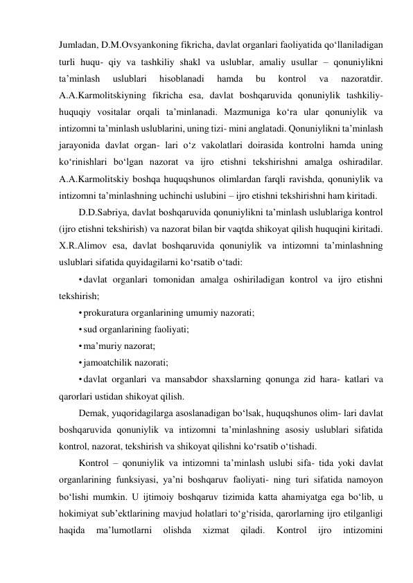 Jumladan, D.M.Ovsyankoning fikricha, davlat organlari faoliyatida qo‘llaniladigan 
turli huqu- qiy va tashkiliy shakl va uslublar, amaliy usullar – qonuniylikni 
taʼminlash 
uslublari 
hisoblanadi 
hamda 
bu 
kontrol 
va 
nazoratdir. 
A.A.Karmolitskiyning fikricha esa, davlat boshqaruvida qonuniylik tashkiliy-
huquqiy vositalar orqali taʼminlanadi. Mazmuniga ko‘ra ular qonuniylik va 
intizomni taʼminlash uslublarini, uning tizi- mini anglatadi. Qonuniylikni taʼminlash 
jarayonida davlat organ- lari o‘z vakolatlari doirasida kontrolni hamda uning 
ko‘rinishlari bo‘lgan nazorat va ijro etishni tekshirishni amalga oshiradilar. 
A.A.Karmolitskiy boshqa huquqshunos olimlardan farqli ravishda, qonuniylik va 
intizomni taʼminlashning uchinchi uslubini – ijro etishni tekshirishni ham kiritadi. 
D.D.Sabriya, davlat boshqaruvida qonuniylikni taʼminlash uslublariga kontrol 
(ijro etishni tekshirish) va nazorat bilan bir vaqtda shikoyat qilish huquqini kiritadi. 
X.R.Alimov esa, davlat boshqaruvida qonuniylik va intizomni taʼminlashning 
uslublari sifatida quyidagilarni ko‘rsatib o‘tadi: 
• davlat organlari tomonidan amalga oshiriladigan kontrol va ijro etishni 
tekshirish; 
• prokuratura organlarining umumiy nazorati; 
• sud organlarining faoliyati; 
• maʼmuriy nazorat; 
• jamoatchilik nazorati; 
• davlat organlari va mansabdor shaxslarning qonunga zid hara- katlari va 
qarorlari ustidan shikoyat qilish. 
Demak, yuqoridagilarga asoslanadigan bo‘lsak, huquqshunos olim- lari davlat 
boshqaruvida qonuniylik va intizomni taʼminlashning asosiy uslublari sifatida 
kontrol, nazorat, tekshirish va shikoyat qilishni ko‘rsatib o‘tishadi. 
Kontrol – qonuniylik va intizomni taʼminlash uslubi sifa- tida yoki davlat 
organlarining funksiyasi, yaʼni boshqaruv faoliyati- ning turi sifatida namoyon 
bo‘lishi mumkin. U ijtimoiy boshqaruv tizimida katta ahamiyatga ega bo‘lib, u 
hokimiyat subʼektlarining mavjud holatlari to‘g‘risida, qarorlarning ijro etilganligi 
haqida 
maʼlumotlarni 
olishda 
xizmat 
qiladi. 
Kontrol 
ijro 
intizomini 
