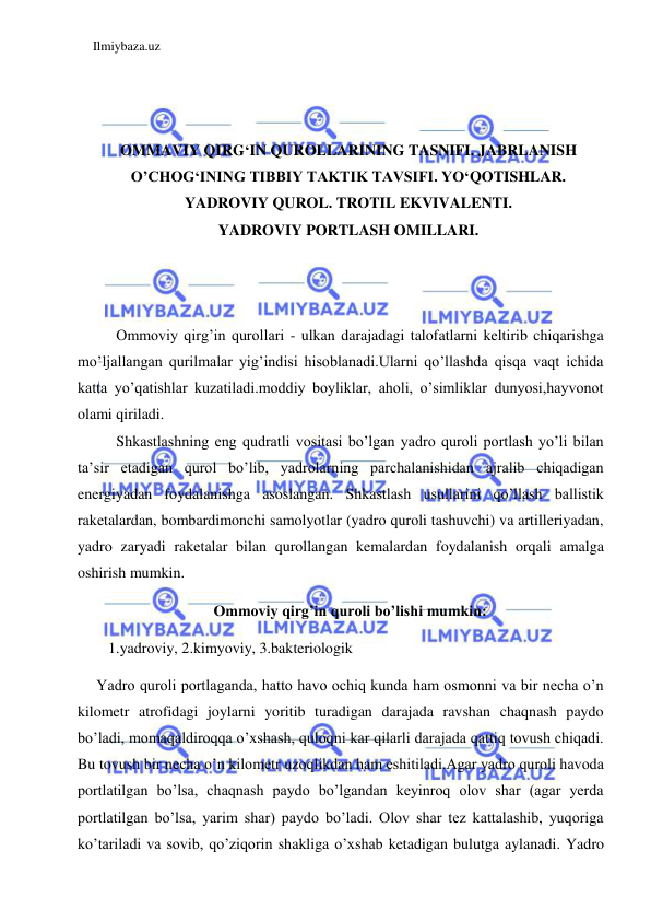 Ilmiybaza.uz 
 
 
 
 
OMMAVIY QIRG‘IN QUROLLARINING TASNIFI. JABRLANISH 
O’CHOG‘INING TIBBIY TAKTIK TAVSIFI. YO‘QOTISHLAR. 
YADROVIY QUROL. TROTIL EKVIVALENTI. 
YADROVIY PORTLASH OMILLARI. 
 
 
 
Ommoviy qirg’in qurollari - ulkan darajadagi talofatlarni keltirib chiqarishga 
mo’ljallangan qurilmalar yig’indisi hisoblanadi.Ularni qo’llashda qisqa vaqt ichida 
katta yo’qatishlar kuzatiladi.moddiy boyliklar, aholi, o’simliklar dunyosi,hayvonot 
olami qiriladi. 
Shkastlashning eng qudratli vositasi bo’lgan yadro quroli portlash yo’li bilan 
ta’sir etadigan qurol bo’lib, yadrolarning parchalanishidan ajralib chiqadigan 
energiyadan foydalanishga asoslangan. Shkastlash usullarini qo’llash ballistik 
raketalardan, bombardimonchi samolyotlar (yadro quroli tashuvchi) va artilleriyadan, 
yadro zaryadi raketalar bilan qurollangan kemalardan foydalanish orqali amalga 
oshirish mumkin. 
Ommoviy qirg’in quroli bo’lishi mumkin: 
    1.yadroviy, 2.kimyoviy, 3.bakteriologik 
     Yadro quroli portlaganda, hatto havo ochiq kunda ham osmonni va bir necha o’n 
kilometr atrofidagi joylarni yoritib turadigan darajada ravshan chaqnash paydo 
bo’ladi, momaqaldiroqqa o’xshash, quloqni kar qilarli darajada qattiq tovush chiqadi. 
Bu tovush bir necha o’n kilometr uzoqlikdan ham eshitiladi.Agar yadro quroli havoda 
portlatilgan bo’lsa, chaqnash paydo bo’lgandan keyinroq olov shar (agar yerda 
portlatilgan bo’lsa, yarim shar) paydo bo’ladi. Olov shar tez kattalashib, yuqoriga 
ko’tariladi va sovib, qo’ziqorin shakliga o’xshab ketadigan bulutga aylanadi. Yadro 
