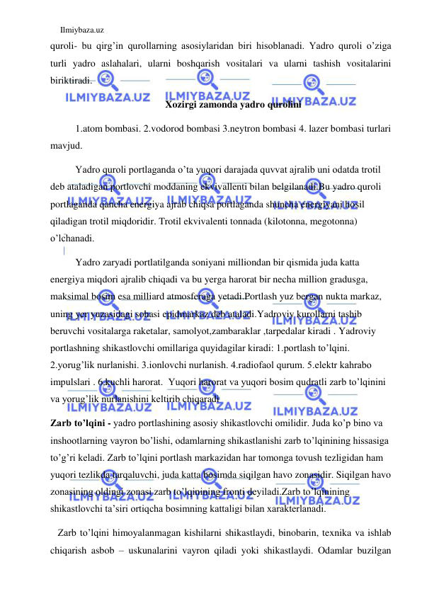 Ilmiybaza.uz 
 
quroli- bu qirg’in qurollarning asosiylaridan biri hisoblanadi. Yadro quroli o’ziga 
turli yadro aslahalari, ularni boshqarish vositalari va ularni tashish vositalarini 
biriktiradi.  
Xozirgi zamonda yadro qurolini 
1.atom bombasi. 2.vodorod bombasi 3.neytron bombasi 4. lazer bombasi turlari 
mavjud.  
Yadro quroli portlaganda o’ta yuqori darajada quvvat ajralib uni odatda trotil 
deb ataladigan portlovchi moddaning ekvivallenti bilan belgilanadi.Bu yadro quroli 
portlaganda qancha energiya ajrab chiqsa portlaganda shuncha energiyani hosil 
qiladigan trotil miqdoridir. Trotil ekvivalenti tonnada (kilotonna, megotonna) 
o’lchanadi. 
Yadro zaryadi portlatilganda soniyani milliondan bir qismida juda katta 
energiya miqdori ajralib chiqadi va bu yerga harorat bir necha million gradusga, 
maksimal bosim esa milliard atmosferaga yetadi.Portlash yuz bergan nukta markaz, 
uning yer yuzasidagi sohasi epidmarkaz deb ataladi.Yadroviy kurollarni tashib 
beruvchi vositalarga raketalar, samolyot,zambaraklar ,tarpedalar kiradi . Yadroviy 
portlashning shikastlovchi omillariga quyidagilar kiradi: 1.portlash to’lqini. 
2.yorug’lik nurlanishi. 3.ionlovchi nurlanish. 4.radiofaol qurum. 5.elektr kahrabo 
impulslari . 6.kuchli harorat.  Yuqori harorat va yuqori bosim qudratli zarb to’lqinini 
va yorug’lik nurlanishini keltirib chiqaradi 
Zarb to’lqini - yadro portlashining asosiy shikastlovchi omilidir. Juda ko’p bino va 
inshootlarning vayron bo’lishi, odamlarning shikastlanishi zarb to’lqinining hissasiga 
to’g’ri keladi. Zarb to’lqini portlash markazidan har tomonga tovush tezligidan ham 
yuqori tezlikda tarqaluvchi, juda katta bosimda siqilgan havo zonasidir. Siqilgan havo 
zonasining oldingi zonasi zarb to’lqinining fronti deyiladi.Zarb to’lqinining 
shikastlovchi ta’siri ortiqcha bosimning kattaligi bilan xarakterlanadi.  
   Zarb to’lqini himoyalanmagan kishilarni shikastlaydi, binobarin, texnika va ishlab 
chiqarish asbob – uskunalarini vayron qiladi yoki shikastlaydi. Odamlar buzilgan 
