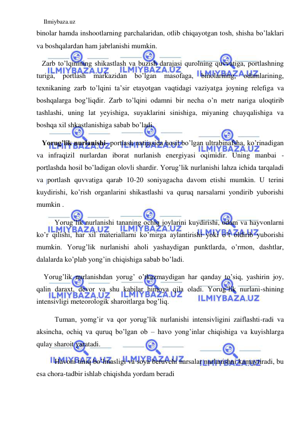 Ilmiybaza.uz 
 
binolar hamda inshootlarning parchalaridan, otlib chiqayotgan tosh, shisha bo’laklari 
va boshqalardan ham jabrlanishi mumkin.  
   Zarb to’lqinining shikastlash va buzish darajasi qurolning quvvatiga, portlashning 
turiga, 
portlash 
markazidan 
bo’lgan 
masofaga, 
binolarning, 
odamlarining, 
texnikaning zarb to’lqini ta’sir etayotgan vaqtidagi vaziyatga joyning relefiga va 
boshqalarga bog’liqdir. Zarb to’lqini odamni bir necha o’n metr nariga uloqtirib 
tashlashi, uning lat yeyishiga, suyaklarini sinishiga, miyaning chayqalishiga va 
boshqa xil shkastlanishiga sabab bo’ladi. 
   Yorug’lik nurlanishi- portlash natijasida hosil bo’lgan ultrabinafsha, ko’rinadigan 
va infraqizil nurlardan iborat nurlanish energiyasi oqimidir. Uning manbai - 
portlashda hosil bo’ladigan olovli shardir. Yorug’lik nurlanishi lahza ichida tarqaladi 
va portlash quvvatiga qarab 10-20 soniyagacha davom etishi mumkin. U terini 
kuydirishi, ko’rish organlarini shikastlashi va quruq narsalarni yondirib yuborishi 
mumkin .  
Yorug’lik nurlanishi tananing ochiq joylarini kuydirishi, odam va hayvonlarni 
ko’r qilishi, har xil materiallarni ko’mirga aylantirishi yoki o’t oldirib yuborishi 
mumkin. Yorug’lik nurlanishi aholi yashaydigan punktlarda, o’rmon, dashtlar, 
dalalarda ko’plab yong’in chiqishiga sabab bo’ladi.  
  Yorug’lik nurlanishdan yorug’ o’tkazmaydigan har qanday to’siq, yashirin joy, 
qalin daraxt, devor va shu kabilar himoya qila oladi. Yorug’lik nurlani-shining 
intensivligi meteorologik sharoitlarga bog’liq.  
Tuman, yomg’ir va qor yorug’lik nurlanishi intensivligini zaiflashti-radi va 
aksincha, ochiq va quruq bo’lgan ob – havo yong’inlar chiqishiga va kuyishlarga 
qulay sharoit yaratadi. 
Havoni tiniq bo’lmasligi va soya beruvchi narsalar nurlanishni kamaytiradi, bu 
esa chora-tadbir ishlab chiqishda yordam beradi 
