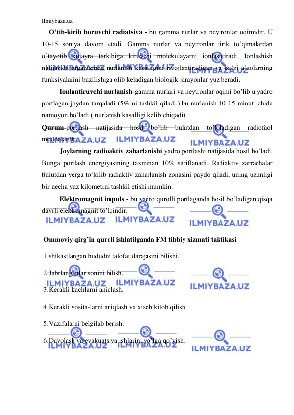 Ilmiybaza.uz 
 
    O’tib-kirib boruvchi radiatsiya - bu gamma nurlar va neytronlar oqimidir. U 
10-15 soniya davom etadi. Gamma nurlar va neytronlar tirik to’qimalardan 
o’tayotib xujayra tarkibiga kiruvchi molekulayarni ionlashtiradi. Ionlashish 
natijasida organizmda nurlanish kasalligini rivojlantiradigan va ba’zi a’zolarning 
funksiyalarini buzilishiga olib keladigan biologik jarayonlar yuz beradi.  
Ionlantiruvchi nurlanish-gamma nurlari va neytronlar oqimi bo’lib u yadro 
portlagan joydan tarqaladi (5% ni tashkil qiladi.).bu nurlanish 10-15 minut ichida 
namoyon bo’ladi.( nurlanish kasalligi kelib chiqadi) 
Qurum-portlash 
natijasida 
hosil 
bo’lib 
bulutdan 
to’kiladigan 
radiofaol 
moddalardir. 
Joylarning radioaktiv zaharlanishi yadro portlashi natijasida hosil bo’ladi. 
Bunga portlash energiyasining taxminan 10% sariflanadi. Radiaktiv zarrachalar 
bulutdan yerga to’kilib radiaktiv zaharlanish zonasini paydo qiladi, uning uzunligi 
bir necha yuz kilometrni tashkil etishi mumkin. 
Elektromagnit impuls - bu yadro qurolli portlaganda hosil bo’ladigan qisqa 
davrli elektromagnit to’lqindir.  
    
Ommoviy qirg’in quroli ishlatilganda FM tibbiy xizmati taktikasi 
1.shikastlangan hududni talofat darajasini bilishi. 
2.Jabrlanganlar sonini bilish. 
3.Kerakli kuchlarni aniqlash. 
4.Kerakli vosita-larni aniqlash va xisob kitob qilish. 
5.Vazifalarni belgilab berish. 
6.Davolash va evakuatsiya ishlarini yo’lga qo’yish. 
 
