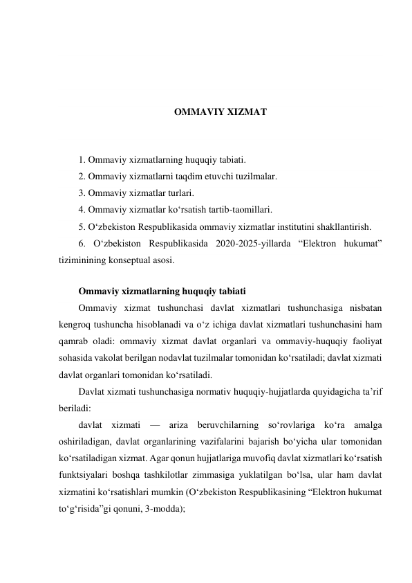  
 
 
 
OMMAVIY XIZMAT 
 
 
1. Ommaviy xizmatlarning huquqiy tabiati. 
2. Ommaviy xizmatlarni taqdim etuvchi tuzilmalar. 
3. Ommaviy xizmatlar turlari. 
4. Ommaviy xizmatlar ko‘rsatish tartib-taomillari. 
5. O‘zbekiston Respublikasida ommaviy xizmatlar institutini shakllantirish. 
6. O‘zbekiston Respublikasida 2020-2025-yillarda “Elektron hukumat” 
tiziminining konseptual asosi. 
 
Ommaviy xizmatlarning huquqiy tabiati 
Ommaviy xizmat tushunchasi davlat xizmatlari tushunchasiga nisbatan 
kengroq tushuncha hisoblanadi va o‘z ichiga davlat xizmatlari tushunchasini ham 
qamrab oladi: ommaviy xizmat davlat organlari va ommaviy-huquqiy faoliyat 
sohasida vakolat berilgan nodavlat tuzilmalar tomonidan ko‘rsatiladi; davlat xizmati 
davlat organlari tomonidan ko‘rsatiladi. 
Davlat xizmati tushunchasiga normativ huquqiy-hujjatlarda quyidagicha ta’rif 
beriladi: 
davlat xizmati — ariza beruvchilarning so‘rovlariga ko‘ra amalga 
oshiriladigan, davlat organlarining vazifalarini bajarish bo‘yicha ular tomonidan 
ko‘rsatiladigan xizmat. Agar qonun hujjatlariga muvofiq davlat xizmatlari ko‘rsatish 
funktsiyalari boshqa tashkilotlar zimmasiga yuklatilgan bo‘lsa, ular ham davlat 
xizmatini ko‘rsatishlari mumkin (O‘zbekiston Respublikasining “Elektron hukumat 
to‘g‘risida”gi qonuni, 3-modda); 
