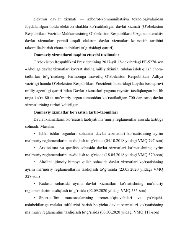 elektron davlat xizmati — axborot-kommunikatsiya texnologiyalaridan 
foydalanilgan holda elektron shaklda ko‘rsatiladigan davlat xizmati (O‘zbekiston 
Respublikasi Vazirlar Mahkamasining O‘zbekiston Respublikasi YAgona interaktiv 
davlat xizmatlari portali orqali elektron davlat xizmatlari ko‘rsatish tartibini 
takomillashtirish chora-tadbirlari to‘g‘risidagi qarori). 
Ommaviy xizmatlarni taqdim etuvchi tuzilmalar 
O‘zbekiston Respublikasi Prezidentining 2017-yil 12-dekabrdagi PF-5278-son 
«Aholiga davlat xizmatlari ko‘rsatishning milliy tizimini tubdan isloh qilish chora-
tadbirlari to‘g‘risida»gi Farmoniga muvofiq O‘zbekiston Respublikasi Adliya 
vazirligi hamda O‘zbekiston Respublikasi Prezidenti huzuridagi Loyiha boshqaruvi 
milliy agentligi qarori bilan Davlat xizmatlari yagona reyestri tasdiqlangan bo‘lib 
unga ko‘ra 80 ta ma’muriy organ tomonidan ko‘rsatiladigan 700 dan ortiq davlat 
xizmatlarining turlari keltirilgan. 
Ommaviy xizmatlar ko‘rsatish tartib-taomillari 
Davlat xizmatlarini ko‘rsatish faoliyati ma’muriy reglamentlar asosida tartibga 
solinadi. Masalan: 
•    Ichki ishlar organlari sohasida davlat xizmatlari ko‘rsatishning ayrim 
ma’muriy reglamentlarini tasdiqlash to‘g‘risida (04.10.2018 yildagi VMQ 797-son) 
•    Arxitektura va qurilish sohasida davlat xizmatlari ko‘rsatishning ayrim 
ma’muriy reglamentlarini tasdiqlash to‘g‘risida (18.05.2018 yildagi VMQ 370-son) 
•    Aholini ijtimoiy himoya qilish sohasida davlat xizmatlari ko‘rsatishning 
ayrim ma’muriy reglamentlarini tasdiqlash to‘g‘risida (23.05.2020 yildagi VMQ 
327-son) 
•    Kadastr sohasida ayrim davlat xizmatlari ko‘rsatishning ma’muriy 
reglamentlarini tasdiqlash to‘g‘risida (02.09.2020 yildagi VMQ 535-son) 
•    Sport-ta’lim 
muassasalarining 
trener-o‘qituvchilari 
va 
yo‘riqchi-
uslubchilariga malaka toifalarini berish bo‘yicha davlat xizmatlari ko‘rsatishning 
ma’muriy reglamentini tasdiqlash to‘g‘risida (03.03.2020 yildagi VMQ 118-son) 
