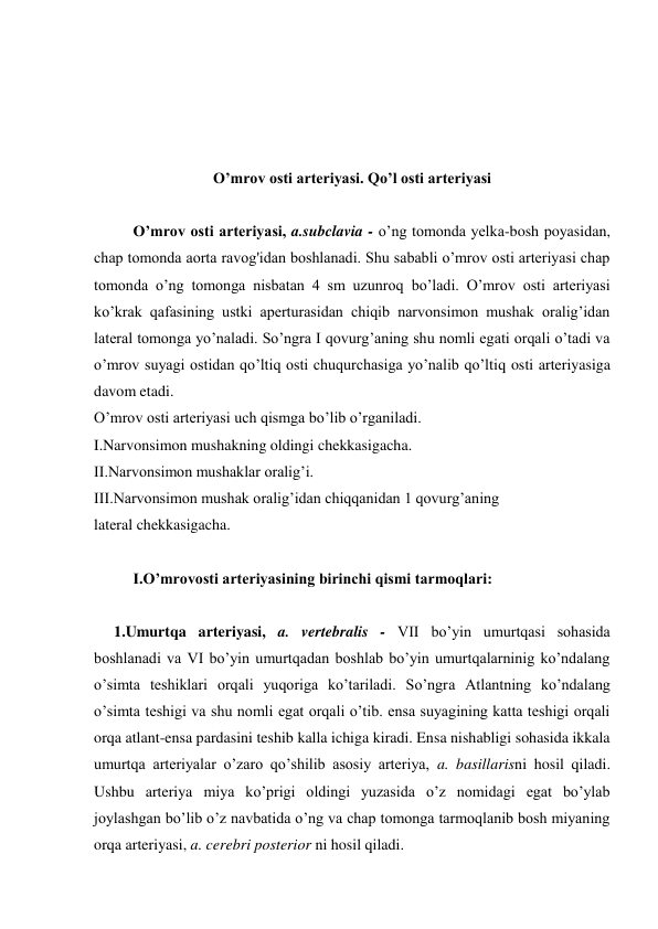  
 
 
 
O’mrov osti arteriyasi. Qo’l osti arteriyasi 
 
O’mrov osti arteriyasi, a.subclavia - o’ng tomonda yelka-bosh poyasidan, 
chap tomonda aorta ravog'idan boshlanadi. Shu sababli o’mrov osti arteriyasi chap 
tomonda o’ng tomonga nisbatan 4 sm uzunroq bo’ladi. O’mrov osti arteriyasi 
ko’krak qafasining ustki aperturasidan chiqib narvonsimon mushak oralig’idan 
lateral tomonga yo’naladi. So’ngra I qovurg’aning shu nomli egati orqali o’tadi va 
o’mrov suyagi ostidan qo’ltiq osti chuqurchasiga yo’nalib qo’ltiq osti arteriyasiga 
davom etadi. 
O’mrov osti arteriyasi uch qismga bo’lib o’rganiladi. 
I.Narvonsimon mushakning oldingi chekkasigacha. 
II.Narvonsimon mushaklar oralig’i. 
III.Narvonsimon mushak oralig’idan chiqqanidan 1 qovurg’aning 
lateral chekkasigacha. 
 
I.O’mrovosti arteriyasining birinchi qismi tarmoqlari: 
 
1.Umurtqa arteriyasi, a. vertebralis - VII bo’yin umurtqasi sohasida 
boshlanadi va VI bo’yin umurtqadan boshlab bo’yin umurtqalarninig ko’ndalang 
o’simta teshiklari orqali yuqoriga ko’tariladi. So’ngra Atlantning ko’ndalang 
o’simta teshigi va shu nomli egat orqali o’tib. ensa suyagining katta teshigi orqali 
orqa atlant-ensa pardasini teshib kalla ichiga kiradi. Ensa nishabligi sohasida ikkala 
umurtqa arteriyalar o’zaro qo’shilib asosiy arteriya, a. basillarisni hosil qiladi. 
Ushbu arteriya miya ko’prigi oldingi yuzasida o’z nomidagi egat bo’ylab 
joylashgan bo’lib o’z navbatida o’ng va chap tomonga tarmoqlanib bosh miyaning 
orqa arteriyasi, a. cerebri posterior ni hosil qiladi. 
