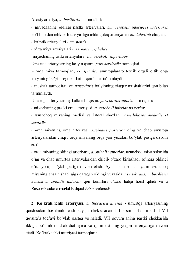 Asosiy arteriya, a. basillaris - tarmoqlari: 
- miyachaning oldingi pastki arteriyalari, aa. cerebelli inferiores anteriores 
bo’lib undan ichki eshituv yo’liga ichki quloq arteriyalari aa. labyrinti chiqadi.  
- ko’prik arteriyalari - aa. pontis 
- o’rta miya arteriyalari - aa. mesencephalici 
-miyachaning ustki arteriyalari - aa. cerebelli superiores 
Umurtqa arteriyasining bo’yin qismi, pars servicalis tarmoqlari: 
- orqa miya tarmoqlari, rr. spinales umurtqalararo teshik orqali o’tib orqa 
miyaning bo’yin segmentlarini qon bilan ta’minlaydi. 
- mushak tarmoqlari, rr. muscularis bo’yinning chuqur mushaklarini qon bilan 
ta’minlaydi. 
Umurtqa arteriyasining kalla ichi qismi, pars intracranialis, tarmoqlari: 
- miyachaning pastki orqa arteriyasi, a. cerebelli inferior posterior 
- uzunchoq miyaning medial va lateral shoxlari rr.medullares medialis et 
lateralis 
- orqa miyaning orqa arteriyasi a.spinalis posterior o’ng va chap umurtqa 
arteriyalaridan chiqib orqa miyaning orqa yon yuzalari bo’ylab pastga davom 
etadi 
- orqa miyaning oldingi arteriyasi, a. spinalis anterior, uzunchoq miya sohasida 
o’ng va chap umurtqa arteriyalaridan chiqib o’zaro birlashadi so’ngra oldingi 
o’rta yoriq bo’ylab pastga davom etadi. Aynan shu sohada ya’ni uzunchoq 
miyaning ensa nishabligiga qaragan oldingi yuzasida a.vertebralis, a. basillaris 
hamda a. spinalis anterior qon tomirlari o’zaro halqa hosil qiladi va u 
Zaxarchenko arterial halqasi deb nomlanadi. 
 
2. Ko’krak ichki arteriyasi, a. thoracica interna - umurtqa arteriyasining 
qarshisidan boshlanib to’sh suyagi chekkasidan 1-1,5 sm tashqariroqda I-VII 
qovurg’a tog’ayi bo’ylab pastga yo’naladi. VII qovurg’aning pastki chekkasida 
ikkiga bo’linib mushak-diafragma va qorin ustining yuqori arteriyasiga davom 
etadi. Ko’krak ichki arteriyasi tarmoqlari: 
