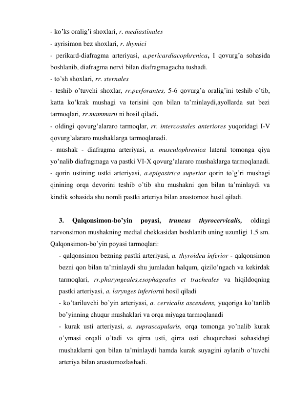 - ko’ks oralig’i shoxlari, r. mediastinales 
- ayrisimon bez shoxlari, r. thymici 
- perikard-diafragma arteriyasi, a.pericardiacophrenica, I qovurg’a sohasida 
boshlanib, diafragma nervi bilan diafragmagacha tushadi. 
- to’sh shoxlari, rr. sternales 
- teshib o’tuvchi shoxlar, rr.perforantes, 5-6 qovurg’a oralig’ini teshib o’tib, 
katta ko’krak mushagi va terisini qon bilan ta’minlaydi,ayollarda sut bezi 
tarmoqlari, rr.mammarii ni hosil qiladi. 
- oldingi qovurg’alararo tarmoqlar, rr. intercostales anteriores yuqoridagi I-V 
qovurg’alararo mushaklarga tarmoqlanadi. 
- mushak - diafragma arteriyasi, a. musculophrenica lateral tomonga qiya 
yo’nalib diafragmaga va pastki VI-X qovurg’alararo mushaklarga tarmoqlanadi. 
- qorin ustining ustki arteriyasi, a.epigastrica superior qorin to’g’ri mushagi 
qinining orqa devorini teshib o’tib shu mushakni qon bilan ta’minlaydi va 
kindik sohasida shu nomli pastki arteriya bilan anastomoz hosil qiladi. 
 
3. 
Qalqonsimon-bo’yin 
poyasi, 
truncus 
thyrocervicalis, 
oldingi 
narvonsimon mushakning medial chekkasidan boshlanib uning uzunligi 1,5 sm. 
Qalqonsimon-bo’yin poyasi tarmoqlari: 
- qalqonsimon bezning pastki arteriyasi, a. thyroidea inferior - qalqonsimon 
bezni qon bilan ta’minlaydi shu jumladan halqum, qizilo’ngach va kekirdak 
tarmoqlari, rr.pharyngeales,esophageales et tracheales va hiqildoqning 
pastki arteriyasi, a. larynges inferiorni hosil qiladi  
- ko’tariluvchi bo’yin arteriyasi, a. cervicalis ascendens, yuqoriga ko’tarilib 
bo’yinning chuqur mushaklari va orqa miyaga tarmoqlanadi 
- kurak usti arteriyasi, a. suprascapularis, orqa tomonga yo’nalib kurak 
o’ymasi orqali o’tadi va qirra usti, qirra osti chuqurchasi sohasidagi 
mushaklarni qon bilan ta’minlaydi hamda kurak suyagini aylanib o’tuvchi 
arteriya bilan anastomozlashadi. 
