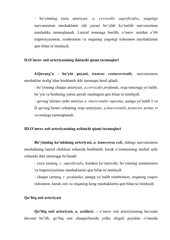 - bo’yinning yuza arteriyasi, a. cervicalis superficialis, yuqoriga 
narvonsimon mushaklarni old yuzasi bo’ylab ko’tarilib narvonsimon 
mushakka tarmoqlanadi. Lateral tomonga burilib, o’mrov ustidan o’tib 
trapetsiyasimon, rombsimon va orqaning yuqorigi tishsimon mushaklarini 
qon bilan ta’minlaydi. 
 
II.O’mrov osti arteriyasining ikkinchi qismi tarmoqlari 
 
4.Qovurg’a - bo’yin poyasi, truncus costocervicalis, narvonsimon 
mushaklar oralig’idan boshlanib ikki tarmoqni hosil qiladi: 
- bo’yinning chuqur arteriyasi, a.cervicalis profunda, orqa tomonga yo’nalib, 
bo’yin va boshning yarim qirrali mushagini qon bilan ta’minlaydi. 
- qovurg’alararo ustki arteriya a. intercostalis suprema, pastga yo’nalib I va 
II qovurg’lararo sohaning orqa aeteriyasi, a.intercostalis posterior prima et 
secundaga tarmoqlanadi. 
 
III.O’mrov osti arteriyasining uchinchi qismi tarmoqlari 
 
Bo’yinning ko’ndalang arteriyasi, a. transversa coli, oldingi narvonsimon 
mushakning lateral chekkasi sohasida boshlanib, kurak o’simtasining medial uchi 
sohasida ikki tarmoqqa bo'linadi:  
- yuza tarmoq, r. superficialis, kurakni ko’taruvchi, bo’yinning tasmasimon 
va trapetsiyasimon mushaklarini qon bilan ta’minlaydi  
- chuqur tarmoq, r. profundus, pastga yo’nalib rombsimon, orqaning yuqori 
tishsimon, kurak osti va orqaning keng mushaklarini qon bilan ta’minlaydi. 
 
Qo’ltiq osti arteriyasi 
 
Qo’ltiq osti arteriyasi, a. axillaris, - o’mrov osti arteriyasining bevosita 
davomi bo’lib, qo’ltiq osti chuqurchasida yelka chigali poyalari o’rtasida 
