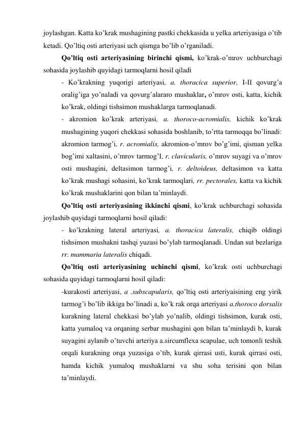 joylashgan. Katta ko’krak mushagining pastki chekkasida u yelka arteriyasiga o’tib 
ketadi. Qo’ltiq osti arteriyasi uch qismga bo’lib o’rganiladi. 
Qo’ltiq osti arteriyasining birinchi qismi, ko’krak-o’mrov uchburchagi 
sohasida joylashib quyidagi tarmoqlarni hosil qiladi  
- Ko’krakning yuqorigi arteriyasi, a. thoracica superior, I-II qovurg’a 
oralig’iga yo’naladi va qovurg’alararo mushaklar, o’mrov osti, katta, kichik 
ko’krak, oldingi tishsimon mushaklarga tarmoqlanadi. 
- akromion ko’krak arteriyasi, a. thoroco-acromialis, kichik ko’krak 
mushagining yuqori chekkasi sohasida boshlanib, to’rtta tarmoqqa bo’linadi: 
akromion tarmog’i, r. acromialis, akromion-o’mrov bo’g’imi, qisman yelka 
bog’imi xaltasini, o’mrov tarmog’I, r. clavicularis, o’mrov suyagi va o’mrov 
osti mushagini, deltasimon tarmog’i, r. deltoideus, deltasimon va katta 
ko’krak mushagi sohasini, ko’krak tarmoqlari, rr. pectorales, katta va kichik 
ko’krak mushaklarini qon bilan ta’minlaydi. 
Qo’ltiq osti arteriyasining ikkinchi qismi, ko’krak uchburchagi sohasida 
joylashib quyidagi tarmoqlarni hosil qiladi:  
- ko’krakning lateral arteriyasi, a. thoracica lateralis, chiqib oldingi 
tishsimon mushakni tashqi yuzasi bo’ylab tarmoqlanadi. Undan sut bezlariga 
rr. mammaria lateralis chiqadi. 
Qo’ltiq osti arteriyasining uchinchi qismi, ko’krak osti uchburchagi 
sohasida quyidagi tarmoqlarni hosil qiladi: 
-kurakosti arteriyasi, a .subscapularis, qo’ltiq osti arteriyaisining eng yirik 
tarmog’i bo’lib ikkiga bo’linadi a, ko’k rak orqa arteriyasi a.thoroco dorsalis 
kurakning lateral chekkasi bo’ylab yo’nalib, oldingi tishsimon, kurak osti, 
katta yumaloq va orqaning serbar mushagini qon bilan ta’minlaydi b, kurak 
suyagini aylanib o’tuvchi arteriya a.sircumflexa scapulae, uch tomonli teshik 
orqali kurakning orqa yuzasiga o’tib, kurak qirrasi usti, kurak qirrasi osti, 
hamda kichik yumaloq mushaklarni va shu soha terisini qon bilan 
ta’minlaydi.  
