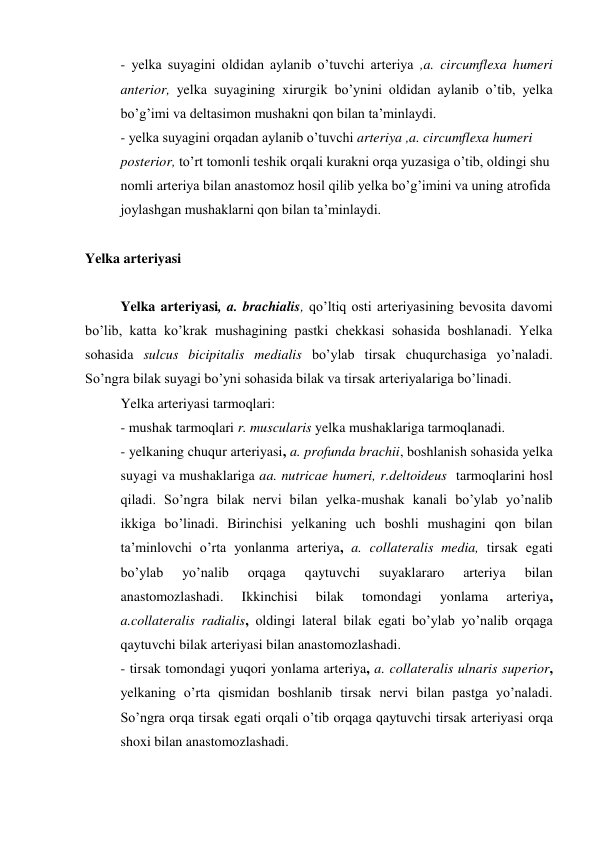 - yelka suyagini oldidan aylanib o’tuvchi arteriya ,a. circumflexa humeri 
anterior, yelka suyagining xirurgik bo’ynini oldidan aylanib o’tib, yelka 
bo’g’imi va deltasimon mushakni qon bilan ta’minlaydi. 
- yelka suyagini orqadan aylanib o’tuvchi arteriya ,a. circumflexa humeri 
posterior, to’rt tomonli teshik orqali kurakni orqa yuzasiga o’tib, oldingi shu 
nomli arteriya bilan anastomoz hosil qilib yelka bo’g’imini va uning atrofida 
joylashgan mushaklarni qon bilan ta’minlaydi. 
 
Yelka arteriyasi 
 
Yelka arteriyasi, a. brachialis, qo’ltiq osti arteriyasining bevosita davomi 
bo’lib, katta ko’krak mushagining pastki chekkasi sohasida boshlanadi. Yelka 
sohasida sulcus bicipitalis medialis bo’ylab tirsak chuqurchasiga yo’naladi. 
So’ngra bilak suyagi bo’yni sohasida bilak va tirsak arteriyalariga bo’linadi. 
Yelka arteriyasi tarmoqlari: 
- mushak tarmoqlari r. muscularis yelka mushaklariga tarmoqlanadi. 
- yelkaning chuqur arteriyasi, a. profunda brachii, boshlanish sohasida yelka 
suyagi va mushaklariga aa. nutricae humeri, r.deltoideus  tarmoqlarini hosl 
qiladi. So’ngra bilak nervi bilan yelka-mushak kanali bo’ylab yo’nalib 
ikkiga bo’linadi. Birinchisi yelkaning uch boshli mushagini qon bilan 
ta’minlovchi o’rta yonlanma arteriya, a. collateralis media, tirsak egati 
bo’ylab 
yo’nalib 
orqaga 
qaytuvchi 
suyaklararo 
arteriya 
bilan 
anastomozlashadi. 
Ikkinchisi 
bilak 
tomondagi 
yonlama 
arteriya, 
a.collateralis radialis, oldingi lateral bilak egati bo’ylab yo’nalib orqaga 
qaytuvchi bilak arteriyasi bilan anastomozlashadi. 
- tirsak tomondagi yuqori yonlama arteriya, a. collateralis ulnaris superior, 
yelkaning o’rta qismidan boshlanib tirsak nervi bilan pastga yo’naladi. 
So’ngra orqa tirsak egati orqali o’tib orqaga qaytuvchi tirsak arteriyasi orqa 
shoxi bilan anastomozlashadi. 
