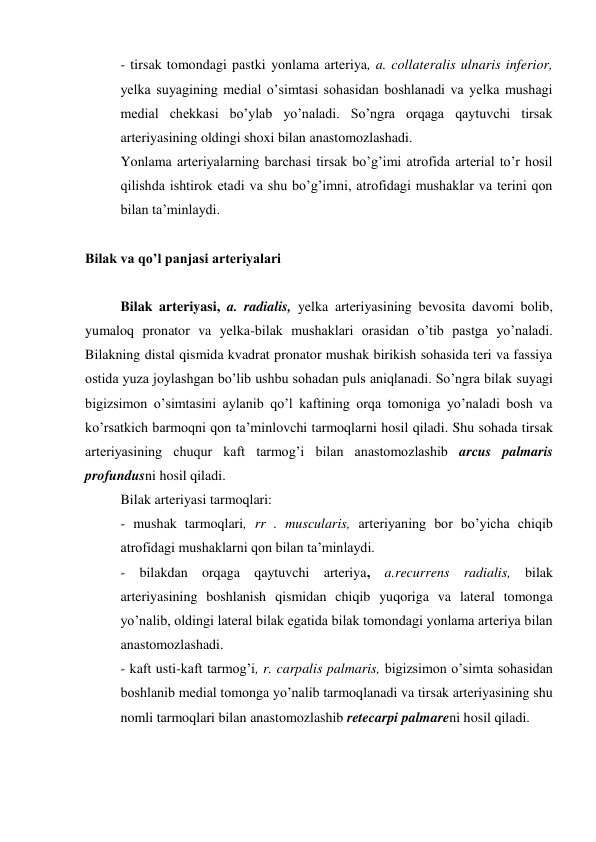 - tirsak tomondagi pastki yonlama arteriya, a. collateralis ulnaris inferior, 
yelka suyagining medial o’simtasi sohasidan boshlanadi va yelka mushagi 
medial chekkasi bo’ylab yo’naladi. So’ngra orqaga qaytuvchi tirsak 
arteriyasining oldingi shoxi bilan anastomozlashadi. 
Yonlama arteriyalarning barchasi tirsak bo’g’imi atrofida arterial to’r hosil 
qilishda ishtirok etadi va shu bo’g’imni, atrofidagi mushaklar va terini qon 
bilan ta’minlaydi. 
 
Bilak va qo’l panjasi arteriyalari 
 
Bilak arteriyasi, a. radialis, yelka arteriyasining bevosita davomi bolib, 
yumaloq pronator va yelka-bilak mushaklari orasidan o’tib pastga yo’naladi. 
Bilakning distal qismida kvadrat pronator mushak birikish sohasida teri va fassiya 
ostida yuza joylashgan bo’lib ushbu sohadan puls aniqlanadi. So’ngra bilak suyagi 
bigizsimon o’simtasini aylanib qo’l kaftining orqa tomoniga yo’naladi bosh va 
ko’rsatkich barmoqni qon ta’minlovchi tarmoqlarni hosil qiladi. Shu sohada tirsak 
arteriyasining chuqur kaft tarmog’i bilan anastomozlashib arcus palmaris 
profundusni hosil qiladi.  
Bilak arteriyasi tarmoqlari: 
- mushak tarmoqlari, rr . muscularis, arteriyaning bor bo’yicha chiqib 
atrofidagi mushaklarni qon bilan ta’minlaydi. 
- bilakdan orqaga qaytuvchi arteriya, a.recurrens radialis, bilak 
arteriyasining boshlanish qismidan chiqib yuqoriga va lateral tomonga 
yo’nalib, oldingi lateral bilak egatida bilak tomondagi yonlama arteriya bilan 
anastomozlashadi. 
- kaft usti-kaft tarmog’i, r. carpalis palmaris, bigizsimon o’simta sohasidan 
boshlanib medial tomonga yo’nalib tarmoqlanadi va tirsak arteriyasining shu 
nomli tarmoqlari bilan anastomozlashib retecarpi palmareni hosil qiladi. 
