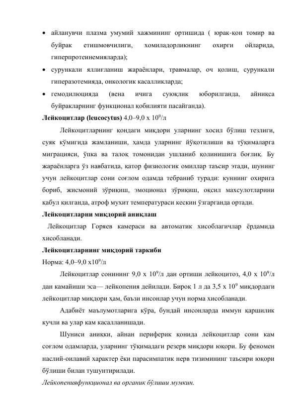  айланувчи плазма умумий хажмининг ортишида ( юрак-қон томир ва 
буйрак 
етишмовчилиги, 
хомиладорликнинг 
охирги 
ойларида, 
гиперпротеинемияларда); 
 сурункали яллиғланиш жараёнлари, травмалар, оч қолиш, сурункали 
гиперазотемияда, онкологик касалликларда; 
 гемодилюцияда 
(вена 
ичига 
суюқлик 
юборилганда, 
айниқса 
буйракларнинг функционал қобилияти пасайганда). 
Лейкоцитлар (leucocytus) 4,0–9,0 х 109/л 
Лейкоцитларнинг қондаги миқдори уларнинг хосил бўлиш тезлиги, 
суяк кўмигида жамланиши, ҳамда уларнинг йўқотилиши ва тўқималарга 
миграцияси, ўпка ва талоқ томонидан ушланиб қолинишига боғлиқ. Бу 
жараёнларга ўз навбатида, қатор физиологик омиллар таъсир этади, шунинг 
учун лейкоцитлар сони соғлом одамда тебраниб туради: куннинг охирига 
бориб, жисмоний зўриқиш, эмоционал зўриқиш, оқсил махсулотларини 
қабул қилганда, атроф мухит температураси кескин ўзгарганда ортади. 
Лейкоцитларни миқдорий аниқлаш 
   Лейкоцитлар Горяев камераси ва автоматик хисоблагичлар ёрдамида 
хисобланади. 
Лейкоцитларнинг миқдорий таркиби 
 
Норма: 4,0–9,0 х109/л 
Лейкоцитлар сонининг 9,0 х 109/л дан ортиши лейкоцитоз, 4,0 х 109/л 
дан камайиши эса— лейкопения дейилади. Бироқ 1 л да 3,5 х 109 миқдордаги 
лейкоцитлар миқдори ҳам, баъзи инсонлар учун норма хисобланади.  
Адабиёт маълумотларига кўра, бундай инсонларда иммун қаршилик 
кучли ва улар кам касалланишади. 
Шуниси аниқки, айнан периферик қонида лейкоцитлар сони кам 
соғлом одамларда, уларнинг тўқимадаги резерв миқдори юқори. Бу феномен 
наслий-оилавий характер ёки парасимпатик нерв тизимининг таъсири юқори 
бўлиши билан тушунтирилади. 
Лейкопенияфункционал ва органик бўлиши мумкин. 
