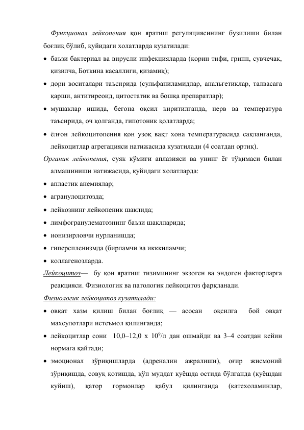 Функционал лейкопения қон яратиш регуляциясининг бузилиши билан 
боғлиқ бўлиб, қуйидаги холатларда кузатилади: 
 баъзи бактериал ва вирусли инфекцияларда (қорин тифи, грипп, сувчечак, 
қизилча, Боткина касаллиги, қизамиқ); 
 дори воситалари таъсирида (сульфаниламидлар, анальгетиклар, талвасага 
қарши, антитиреоид, цитостатик ва бошқа препаратлар); 
 мушаклар ишида, бегона оқсил киритилганда, нерв ва температура 
таъсирида, оч қолганда, гипотоник қолатларда; 
 ёлғон лейкоцитопения қон узоқ вақт хона температурасида сақланганда, 
лейкоцитлар агрегацияси натижасида кузатилади (4 соатдан ортиқ). 
Органик лейкопения, суяк кўмиги аплазияси ва унинг ёғ тўқимаси билан 
алмашиниши натижасида, қуйидаги холатларда: 
 апластик анемиялар;  
 агранулоцитозда;  
 лейкознинг лейкопеник шаклида;  
 лимфогранулематознинг баъзи шаклларида; 
 ионизирловчи нурланишда;  
 гиперспленизмда (бирламчи ва икккиламчи;  
 коллагенозларда. 
Лейкоцитоз—  бу қон яратиш тизимининг экзоген ва эндоген факторларга 
реакцияси. Физиологик ва патологик лейкоцитоз фарқланади. 
Физиологик лейкоцитоз кузатилади: 
 овқат хазм қилиш билан боғлиқ — асосан  оқсилга  бой овқат 
махсулотлари истеъмол қилинганда;  
 лейкоцитлар сони  10,0–12,0 х 109/л дан ошмайди ва 3–4 соатдан кейин 
нормага қайтади; 
 эмоционал 
зўриқишларда 
(адреналин 
ажралиши), 
оғир 
жисмоний 
зўриқишда, совуқ қотишда, қўп муддат қуёшда остида бўлганда (қуёшдан 
куйиш), 
қатор 
гормонлар 
қабул 
қилинганда 
(катехоламинлар, 
