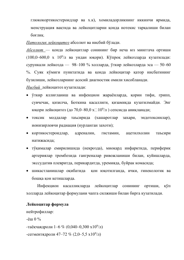 глюкокортикостероидлар ва х.к), хомиладорликнинг иккинчи ярмида, 
менструация вақтида ва лейкоцитларни қонда нотекис тарқалиши билан 
боғлиқ. 
Патологик лейкоцитоз абсолют ва нисбий бўлади. 
Абсолют — қонда лейкоцитлар сонининг бир неча юз минггача ортиши 
(100,0–600,0 х 109/л ва ундан юқори). Кўпроқ лейкозларда кузатилади: 
сурункали лейкозда —  98–100 % холларда, ўткир лейкозларда эса — 50–60 
%. Суяк кўмиги пунктатида ва қонда лейкоцитар қатор нисбатининг 
бузилиши, лейкозларнинг асосий диагностик омили хисобланади. 
Нисбий  лейкоцитоз кузатилади:  
 ўткир яллиғланиш ва инфекцион жараёнларда, қорин тифи, грипп, 
сувчечак, қизилча, Боткина касаллиги, қизамиқда кузатилмайди. Энг 
юқори лейкоцитоз (до 70,0–80,0 х 109/л ) сепсисда аниқланади; 
 токсик 
моддалар 
таъсирида 
(хашаротлар 
захари, 
эндотоксинлар), 
ионизирловчи радиация (нурланган захоти); 
 кортикостероидлар, 
адреналин, 
гистамин, 
ацетилхолин 
таъсири 
натижасида; 
 тўқималар емирилишида (некрозда), миокард инфарктида, периферик 
артериялар тромбозида гангреналар ривожланиши билан, куйишларда, 
экссудатив плевритда, перикардитда, уремияда, буйрак комасида; 
 шикастланишлар оқибатида  қон юқотилганда, ички, гинекологик ва 
бошқа қон кетишларда. 
Инфекцион касалликларда лейкоцитлар сонининг ортиши, қўп 
холларда лейкоцитар формулани чапга силжиши билан бирга кузатилади. 
Лейкоцитар формула 
нейтрофиллар: 
-ёш 0 % 
-таёқчаядроли 1–6 % (0,040–0,300 х109/л) 
-сегментядроли 47–72 % (2,0–5,5 х109/л) 

