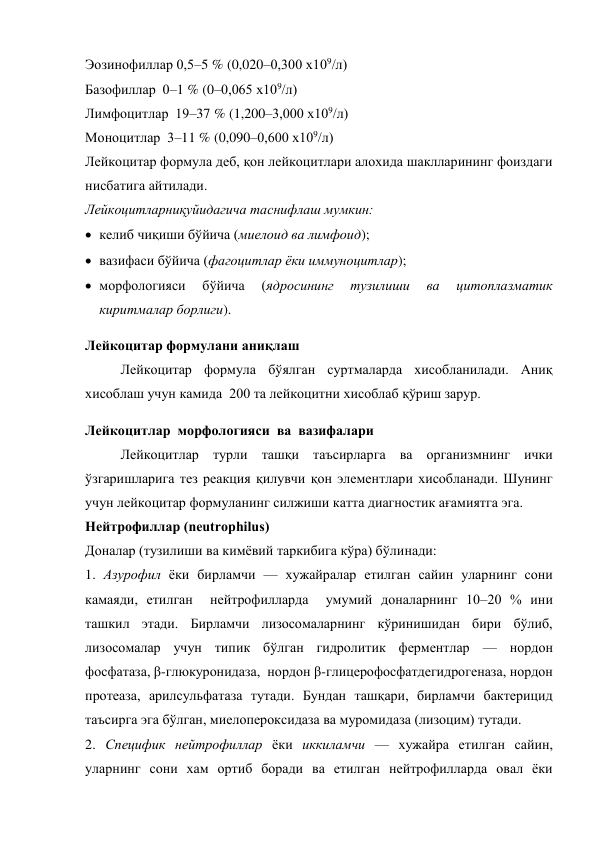 Эозинофиллар 0,5–5 % (0,020–0,300 х109/л) 
Базофиллар  0–1 % (0–0,065 х109/л) 
Лимфоцитлар  19–37 % (1,200–3,000 х109/л) 
Моноцитлар  3–11 % (0,090–0,600 х109/л) 
Лейкоцитар формула деб, қон лейкоцитлари алохида шаклларининг фоиздаги 
нисбатига айтилади. 
Лейкоцитларниқуйидагича таснифлаш мумкин: 
 келиб чиқиши бўйича (миелоид ва лимфоид); 
 вазифаси бўйича (фагоцитлар ёки иммуноцитлар); 
 морфологияси 
бўйича 
(ядросининг 
тузилиши 
ва 
цитоплазматик 
киритмалар борлиги). 
Лейкоцитар формулани аниқлаш 
Лейкоцитар формула бўялган суртмаларда хисобланилади. Аниқ 
хисоблаш учун камида  200 та лейкоцитни хисоблаб қўриш зарур. 
Лейкоцитлар  морфологияси  ва  вазифалари 
Лейкоцитлар турли ташқи таъсирларга ва организмнинг ички 
ўзгаришларига тез реакция қилувчи қон элементлари хисобланади. Шунинг 
учун лейкоцитар формуланинг силжиши катта диагностик ағамиятга эга. 
Нейтрофиллар (neutrophilus)  
Доналар (тузилиши ва кимёвий таркибига кўра) бўлинади: 
1. Азурофил ёки бирламчи — хужайралар етилган сайин уларнинг сони 
камаяди, етилган  нейтрофилларда  умумий доналарнинг 10–20 % ини 
ташкил этади. Бирламчи лизосомаларнинг кўринишидан бири бўлиб, 
лизосомалар учун типик бўлган гидролитик ферментлар — нордон 
фосфатаза, β-глюкуронидаза,  нордон β-глицерофосфатдегидрогеназа, нордон 
протеаза, арилсульфатаза тутади. Бундан ташқари, бирламчи бактерицид 
таъсирга эга бўлган, миелопероксидаза ва муромидаза (лизоцим) тутади.  
2. Специфик нейтрофиллар ёки иккиламчи — хужайра етилган сайин, 
уларнинг сони хам ортиб боради ва етилган нейтрофилларда овал ёки 
