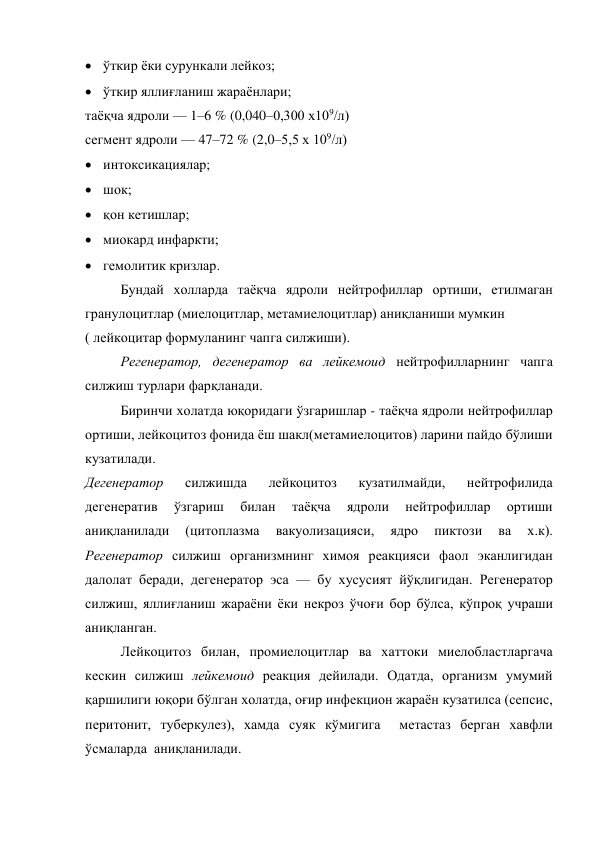  ўткир ёки сурункали лейкоз;  
 ўткир яллиғланиш жараёнлари; 
таёқча ядроли — 1–6 % (0,040–0,300 х109/л)  
сегмент ядроли — 47–72 % (2,0–5,5 х 109/л) 
 интоксикациялар;  
 шок;  
 қон кетишлар;  
 миокард инфаркти;  
 гемолитик кризлар. 
Бундай холларда таёқча ядроли нейтрофиллар ортиши, етилмаган 
гранулоцитлар (миелоцитлар, метамиелоцитлар) аниқланиши мумкин        
( лейкоцитар формуланинг чапга силжиши). 
Регенератор, дегенератор ва лейкемоид нейтрофилларнинг чапга 
силжиш турлари фарқланади. 
Биринчи холатда юқоридаги ўзгаришлар - таёқча ядроли нейтрофиллар 
ортиши, лейкоцитоз фонида ёш шакл(метамиелоцитов) ларини пайдо бўлиши 
кузатилади.  
Дегенератор 
силжишда 
лейкоцитоз 
кузатилмайди, 
нейтрофилида 
дегенератив 
ўзгариш 
билан 
таёқча 
ядроли 
нейтрофиллар 
ортиши 
аниқланилади 
(цитоплазма 
вакуолизацияси, 
ядро 
пиктози 
ва 
х.к).             
Регенератор силжиш организмнинг химоя реакцияси фаол эканлигидан 
далолат беради, дегенератор эса — бу хусусият йўқлигидан. Регенератор 
силжиш, яллиғланиш жараёни ёки некроз ўчоғи бор бўлса, кўпроқ учраши 
аниқланган.  
Лейкоцитоз билан, промиелоцитлар ва хаттоки миелобластларгача 
кескин силжиш лейкемоид реакция дейилади. Одатда, организм умумий 
қаршилиги юқори бўлган холатда, оғир инфекцион жараён кузатилса (сепсис, 
перитонит, туберкулез), хамда суяк кўмигига  метастаз берган хавфли 
ўсмаларда  аниқланилади. 
