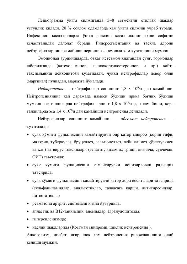 Лейкограмма ўнгга силжиганда 5–8 сегментли етилган шаклар 
устунлик қилади. 20 % соғлом одамларда хам ўнгга силжиш учраб туради. 
Инфекцион касалликларда ўнгга силжиш касалликнинг яхши сифатли 
кечаётганидан далолат беради. Гиперсегментация ва таёқча ядроли  
нейтрофилларнинг камайиши пернициоз анемияда хам кузатилиши мумкин. 
Эмоционал зўриқишларда, овқат истеъмол қилгандан сўнг, гормонлар 
юборилганда 
(катехоламинов, 
глюкокортикостероидов 
и 
др.) 
қайта 
тақсимланиш лейкоцитози кузатилади, чунки нейтрофиллар девор олди 
(маргинал) пулпадан, марказга йўналади. 
Нейтропения — нейтрофиллар сонининг 1,8 х 109/л дан камайиши. 
Нейтропениянинг қай даражада намоён бўлиши ирққа боғлиқ бўлиши 
мумкин: оқ танлиларда нейтрофилларнинг 1,8 х 109/л дан камайиши, қора 
танлиларда эса 1,4 х 109/л дан камайиши нейтропения дейилади.  
Нейтрофиллар сонининг камайиши — абсолют нейтропения — 
кузатилади: 
 суяк кўмиги функциясини камайтирувчи бир қатор микроб (қорин тифи, 
малярия, туберкулез, бруцеллез, сальмонеллез, лейшманиоз қўзғатувчиси 
ва х.к.) ва вирус токсинлари (гепатит, қизамиқ, грипп, қизилча, сувчечак, 
ОИТ) таъсирида; 
 суяк 
кўмиги 
функциясини 
камайтирувчи 
ионизирловчи 
радиация 
таъсирида; 
 суяк кўмиги функциясини камайтирувчи қатор дори воситалари таъсирида 
(сульфаниламидлар, анальгетиклар, талвасага қарши, антитиреоидлар, 
цитостатиклар 
 ревматоид артрит, системали қизил йугурикда;  
 апластик ва В12-танқислик  анемиялар, агранулоцитозда;  
 гиперспленизмда;  
 наслий шаклларида (Костман синдроми, циклик нейтропения ). 
Алкоголизм, диабет, оғир шок хам нейтропения ривожланишига олиб 
келиши мумкин. 

