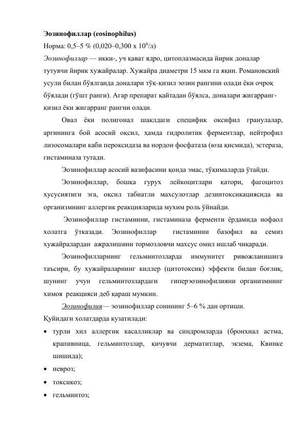 Эозинофиллар (eosinophilus) 
Норма: 0,5–5 % (0,020–0,300 х 109/л)  
Эозинофиллар — икки-, уч қават ядро, цитоплазмасида йирик доналар 
тутувчи йирик хужайралар. Хужайра диаметри 15 мкм га яқин. Романовский 
усули билан бўялганда доналари тўқ-қизил эозин рангини олади ёки очроқ 
бўялади (гўшт ранги). Агар препарат қайтадан бўялса, доналари жигарранг-
қизил ёки жигарранг рангни олади. 
Овал ёки полигонал шаклдаги специфик оксифил гранулалар,  
аргининга бой асосий оқсил, ҳамда гидролитик ферментлар, нейтрофил 
лизосомалари каби пероксидаза ва нордон фосфатаза (юза қисмида), эстераза, 
гистаминаза тутади.  
Эозинофиллар асосий вазифасини қонда эмас, тўқималарда ўтайди. 
Эозинофиллар, 
бошқа 
гурух 
лейкоцитлари 
қатори, 
фагоцитоз 
хусусиятиги эга, оқсил табиатли махсулотлар дезинтоксикациясида ва 
организмнинг аллергик реакцияларида мухим роль ўйнайди. 
 Эозинофиллар гистаминни, гистаминаза ферменти ёрдамида нофаол 
холатга 
ўтказади. 
Эозинофиллар 
 
гистаминни 
базофил 
ва 
семиз 
хужайралардан  ажралишини тормозловчи махсус омил ишлаб чиқаради. 
Эозинофилларнинг 
гельминтозларда 
иммунитет 
ривожланишига 
таъсири, бу хужайраларнинг киллер (цитотоксик) эффекти билан боғлиқ, 
шунинг  учун  гельминтозлардаги   гиперэозинофилияни организмнинг 
химоя  реакцияси деб қараш мумкин. 
Эозинофилия— эозинофиллар сонининг 5–6 % дан ортиши.  
Қуйидаги холатдарда кузатилади: 
 
 турли хил аллергик касалликлар ва синдромларда (бронхиал астма, 
крапивница, гельминтозлар, қичувчи дерматитлар, экзема, Квинке 
шишида);  
 невроз;  
 токсикоз;  
 гельминтоз;  
