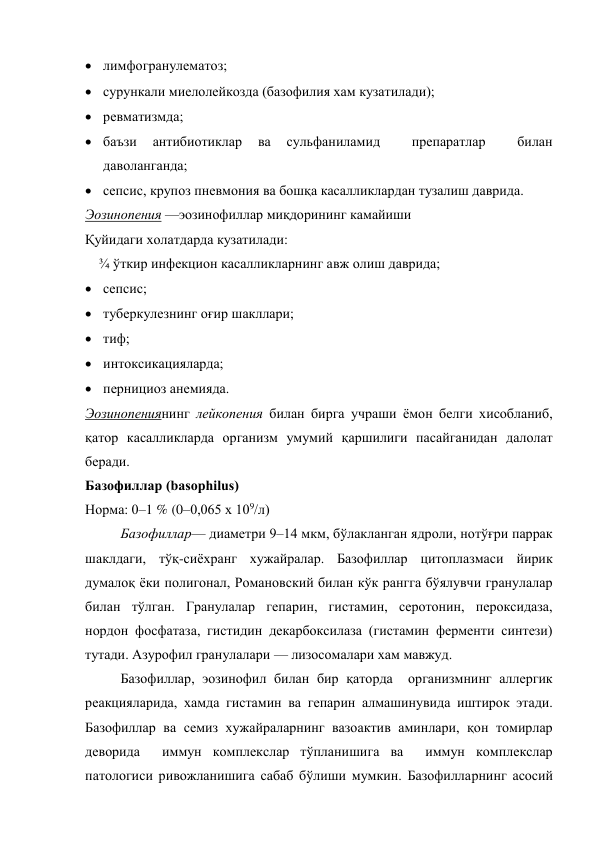  лимфогранулематоз;  
 сурункали миелолейкозда (базофилия хам кузатилади);  
 ревматизмда;  
 баъзи 
антибиотиклар 
ва 
сульфаниламид 
 
препаратлар 
 
билан 
даволанганда; 
 сепсис, крупоз пневмония ва бошқа касалликлардан тузалиш даврида. 
Эозинопения —эозинофиллар миқдорининг камайиши 
Қуйидаги холатдарда кузатилади: 
    ¾ ўткир инфекцион касалликларнинг авж олиш даврида;  
 сепсис;  
 туберкулезнинг оғир шакллари;  
 тиф; 
 интоксикацияларда;  
 пернициоз анемияда. 
Эозинопениянинг лейкопения билан бирга учраши ёмон белги хисобланиб, 
қатор касалликларда организм умумий қаршилиги пасайганидан далолат 
беради.  
Базофиллар (basophilus)  
Норма: 0–1 % (0–0,065 х 109/л)  
Базофиллар— диаметри 9–14 мкм, бўлакланган ядроли, нотўғри паррак 
шаклдаги, тўқ-сиёхранг хужайралар. Базофиллар цитоплазмаси йирик 
думалоқ ёки полигонал, Романовский билан кўк рангга бўялувчи гранулалар 
билан тўлган. Гранулалар гепарин, гистамин, серотонин, пероксидаза, 
нордон фосфатаза, гистидин декарбоксилаза (гистамин ферменти синтези) 
тутади. Азурофил гранулалари — лизосомалари хам мавжуд. 
Базофиллар, эозинофил билан бир қаторда  организмнинг аллергик 
реакцияларида, хамда гистамин ва гепарин алмашинувида иштирок этади. 
Базофиллар ва семиз хужайраларнинг вазоактив аминлари, қон томирлар 
деворида  иммун комплекслар тўпланишига ва  иммун комплекслар  
патологиси ривожланишига сабаб бўлиши мумкин. Базофилларнинг асосий 
